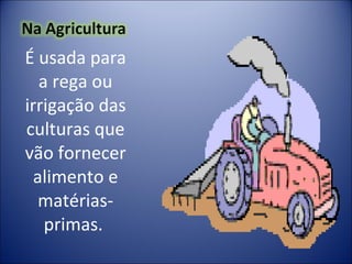 É usada para a rega ou irrigação das culturas que vão fornecer alimento e matérias-primas.  