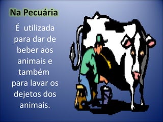 É  utilizada para dar de beber aos animais e também  para lavar os dejetos dos animais. 