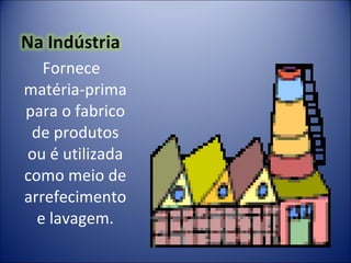 Fornece   matéria-prima para o fabrico de produtos ou é utilizada como meio de arrefecimento e lavagem. 