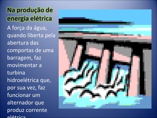 A força da água, quando liberta pela abertura das comportas de uma  barragem, faz movimentar a turbina hidroelétrica que, por sua vez, faz funcionar um alternador que produz corrente elétrica. 