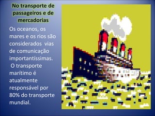 Os oceanos, os mares e os rios são considerados  vias de comunicação importantíssimas.  O transporte marítimo é atualmente responsável por 80% do transporte mundial. 