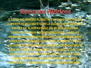 O FATO DO NOSSO PLANETA TER DOIS TERÇOS DA SUPERFÍCIE RECOBERTA PELA ÁGUA DOS OCEANOS TALVEZ DÊ A IMPRESSÃO DE QUE A ÁGUA NA TERRA SEJA UMA COISA INFINDÁVEL. APÓS AS PRIMEIRAS VIAGENS ESPACIAIS, OCORRIDAS NOS ANOS 60, INÚMERAS FOTOS DO PLANETA FEITAS DO ESPAÇO FORAM DIVULGADAS. É IMPORTANTE QUE SE TENHA CLARO QUE O VOLUME TOTAL DE ÁGUA EXISTENTE NA SUPERFÍCIE DA TERRA NÃO CORRESPONDE AO VOLUME TOTAL DE ÁGUA DISPONÍVEL PARA CONSUMO DA HUMANIDADE.  