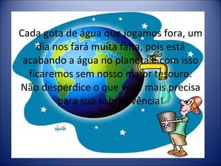 Cada gota de água que jogamos fora, um dia nos fará muita falta, pois está acabando a água no planeta e com isso ficaremos sem nosso maior tesouro. Não desperdice o que voçê mais precisa para sua sobrevivência! 