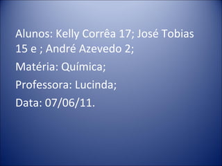 Alunos: Kelly Corrêa 17; José Tobias 15 e ; André Azevedo 2; Matéria: Química; Professora: Lucinda; Data: 07/06/11.  