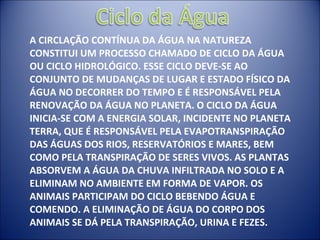 A CIRCLAÇÃO CONTÍNUA DA ÁGUA NA NATUREZA CONSTITUI UM PROCESSO CHAMADO DE CICLO DA ÁGUA OU CICLO HIDROLÓGICO. ESSE CICLO DEVE-SE AO CONJUNTO DE MUDANÇAS DE LUGAR E ESTADO FÍSICO DA ÁGUA NO DECORRER DO TEMPO E É RESPONSÁVEL PELA RENOVAÇÃO DA ÁGUA NO PLANETA. O CICLO DA ÁGUA INICIA-SE COM A ENERGIA SOLAR, INCIDENTE NO PLANETA TERRA, QUE É RESPONSÁVEL PELA EVAPOTRANSPIRAÇÃO DAS ÁGUAS DOS RIOS, RESERVATÓRIOS E MARES, BEM COMO PELA TRANSPIRAÇÃO DE SERES VIVOS. AS PLANTAS ABSORVEM A ÁGUA DA CHUVA INFILTRADA NO SOLO E A ELIMINAM NO AMBIENTE EM FORMA DE VAPOR. OS ANIMAIS PARTICIPAM DO CICLO BEBENDO ÁGUA E COMENDO. A ELIMINAÇÃO DE ÁGUA DO CORPO DOS ANIMAIS SE DÁ PELA TRANSPIRAÇÃO, URINA E FEZES. 