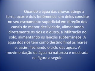 Quando a água das chuvas atinge a terra, ocorre dois fenômenos: um deles consiste no seu escoamento superficial em direção dos canais de menor declividade, alimentando diretamente os rios e o outro, a infiltração no solo, alimentando os lençóis subterrâneos. A água dos rios tem como destino final os mares e, assim, fechando o ciclo das águas. A movimentação da água na natureza é mostrada na figura a seguir. 