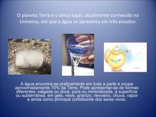 O planeta Terra é o único lugar, atualmente conhecido no Universo, em que a água se apresenta em três estados: A água encontra-se praticamente em toda a parte e ocupa aproximadamente 70% da Terra. Pode apresentar-se de formas diferentes: salgada ou doce, pura ou mineralizada, à superfície ou subterrânea, em gelo, neve, granizo, nevoeiro, chuva, vapor e ainda como principal constituinte dos seres vivos. 