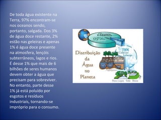 De toda água existente na Terra, 97% encontram-se nos oceanos sendo, portanto, salgada. Dos 3% de água doce restante, 2% estão nas geleiras e apenas 1% é água doce presente na atmosfera, lençóis subterrâneos, lagos e rios. É desse 1% que mais de 6 bilhões de seres humanos devem obter a água que precisam para sobreviver. No entanto, parte desse 1% já está poluído por esgotos e resíduos industriais, tornando-se impróprio para o consumo. 