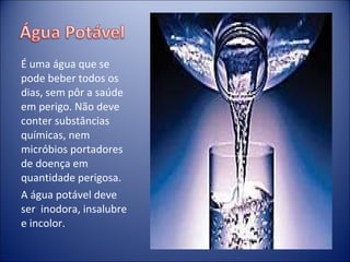 É uma água que se pode beber todos os dias, sem pôr a saúde em perigo. Não deve conter substâncias químicas, nem micróbios portadores de doença em quantidade perigosa. A água potável deve ser  inodora, insalubre e incolor. 