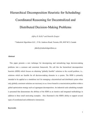 1
Hierarchical Decomposition Heuristic for Scheduling:
Coordinated Reasoning for Decentralized and
Distributed Decision-Making Problems
Jeffrey D. Kelly* and Danielle Zyngier
* Industrial Algorithms LLC., 15 St. Andrews Road, Toronto, ON, M1P 4C3, Canada
jdkelly@industrialgorithms.ca
Abstract
This paper presents a new technique for decomposing and rationalizing large decision-making
problems into a common and consistent framework. We call this the hierarchical decomposition
heuristic (HDH) which focuses on obtaining "globally feasible" solutions to the overall problem, i.e.,
solutions which are feasible for all decision-making elements in a system. The HDH is primarily
intended to be applied as a standalone tool for managing a decentralized and distributed system when
only globally consistent solutions are necessary or as a lower bound to a maximization problem within a
global optimization strategy such as Lagrangean decomposition. An industrial scale scheduling example
is presented that demonstrates the abilities of the HDH as an iterative and integrated methodology in
addition to three small motivating examples. Also illustrated is the HDH's ability to support several
types of coordinated and collaborative interactions.
Keywords:
 