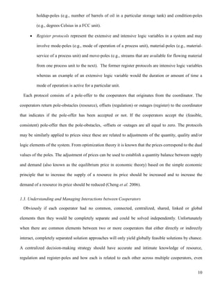 10
holdup-poles (e.g., number of barrels of oil in a particular storage tank) and condition-poles
(e.g., degrees Celsius in a FCC unit).
 Register protocols represent the extensive and intensive logic variables in a system and may
involve mode-poles (e.g., mode of operation of a process unit), material-poles (e.g., material-
service of a process unit) and move-poles (e.g., streams that are available for flowing material
from one process unit to the next). The former register protocols are intensive logic variables
whereas an example of an extensive logic variable would the duration or amount of time a
mode of operation is active for a particular unit.
Each protocol consists of a pole-offer to the cooperators that originates from the coordinator. The
cooperators return pole-obstacles (resource), offsets (regulation) or outages (register) to the coordinator
that indicates if the pole-offer has been accepted or not. If the cooperators accept the (feasible,
consistent) pole-offer then the pole-obstacles, -offsets or -outages are all equal to zero. The protocols
may be similarly applied to prices since these are related to adjustments of the quantity, quality and/or
logic elements of the system. From optimization theory it is known that the prices correspond to the dual
values of the poles. The adjustment of prices can be used to establish a quantity balance between supply
and demand (also known as the equilibrium price in economic theory) based on the simple economic
principle that to increase the supply of a resource its price should be increased and to increase the
demand of a resource its price should be reduced (Cheng et al. 2006).
1.3. Understanding and Managing Interactions between Cooperators
Obviously if each cooperator had no common, connected, centralized, shared, linked or global
elements then they would be completely separate and could be solved independently. Unfortunately
when there are common elements between two or more cooperators that either directly or indirectly
interact, completely separated solution approaches will only yield globally feasible solutions by chance.
A centralized decision-making strategy should have accurate and intimate knowledge of resource,
regulation and register-poles and how each is related to each other across multiple cooperators, even
 