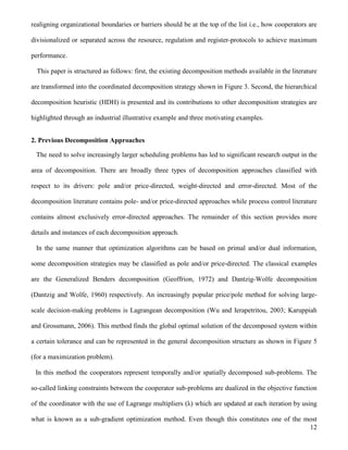 12
realigning organizational boundaries or barriers should be at the top of the list i.e., how cooperators are
divisionalized or separated across the resource, regulation and register-protocols to achieve maximum
performance.
This paper is structured as follows: first, the existing decomposition methods available in the literature
are transformed into the coordinated decomposition strategy shown in Figure 3. Second, the hierarchical
decomposition heuristic (HDH) is presented and its contributions to other decomposition strategies are
highlighted through an industrial illustrative example and three motivating examples.
2. Previous Decomposition Approaches
The need to solve increasingly larger scheduling problems has led to significant research output in the
area of decomposition. There are broadly three types of decomposition approaches classified with
respect to its drivers: pole and/or price-directed, weight-directed and error-directed. Most of the
decomposition literature contains pole- and/or price-directed approaches while process control literature
contains almost exclusively error-directed approaches. The remainder of this section provides more
details and instances of each decomposition approach.
In the same manner that optimization algorithms can be based on primal and/or dual information,
some decomposition strategies may be classified as pole and/or price-directed. The classical examples
are the Generalized Benders decomposition (Geoffrion, 1972) and Dantzig-Wolfe decomposition
(Dantzig and Wolfe, 1960) respectively. An increasingly popular price/pole method for solving large-
scale decision-making problems is Lagrangean decomposition (Wu and Ierapetritou, 2003; Karuppiah
and Grossmann, 2006). This method finds the global optimal solution of the decomposed system within
a certain tolerance and can be represented in the general decomposition structure as shown in Figure 5
(for a maximization problem).
In this method the cooperators represent temporally and/or spatially decomposed sub-problems. The
so-called linking constraints between the cooperator sub-problems are dualized in the objective function
of the coordinator with the use of Lagrange multipliers (λ) which are updated at each iteration by using
what is known as a sub-gradient optimization method. Even though this constitutes one of the most
 