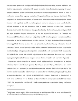 13
efficient global optimization strategies for decomposed problems to date, there are a few drawbacks that
limit its implementation particularly with respect to solution times. Information regarding the upper-
bound (UB) of the global rigorous (maximization) decision-making problem is needed in order to
perform the update of the Lagrange multipliers. Computational times may increase significantly if the
cooperators are themselves individually difficult to solve. Additionally, there must be a solution at each
iteration which is globally feasible over all cooperators in order to calculate the lower bound which for
practical problems is not an insignificant task. It should therefore be clear that Lagrangean
decomposition benefits from improved strategies for obtaining this lower bound, i.e., strategies which
will yield a globally feasible solution such as the one presented in this work. In Karuppiah and
Grossmann (2006) solutions which were not globally feasible for all cooperators were eliminated from
the solution set and the search continued for other solutions. Our paper presents a different strategy for
obtaining globally feasible solutions that uses pole-obstacle, offset and outage information from all
cooperators in order to resolve conflict and to achieve consensus in subsequent iterations. Note that the
coordination layer in Lagrangean decomposition contains both a pole-coordinator which calculates the
new upper bound (of the maximization problem) and a price-coordinator which calculates the new
Lagrange multipliers (also known as marginal-costs or shadow-prices) for each cooperator (Figure 5).
Decomposed systems may also be managed though price/pole-directed strategies such as auctions
which are also used in multi-agent systems6
. According to economic theory, if the demand for a certain
resource (pole) by a consumer (i.e., a downstream cooperator) is greater than expected, the price of that
resource must be increased in order to reduce its demand. On the other hand, a larger supply (i.e., from
an upstream cooperator) than expected for a given resource entails a reduction in its price in order to
reach price equilibrium. This is the basis of the auction-based decomposition method found in Jose
(1999). The schematic for what they call a slack resource auction as a coordinated strategy can be seen
in Figure 6.
6
Multi-agent systems require either an auctioneer or an administrator which act as the coordinator with
an individual agent, usually autonomous, representing a cooperator.
 