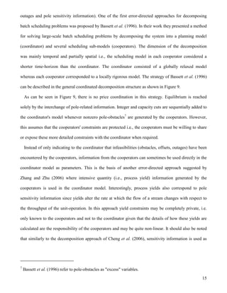 15
outages and pole sensitivity information). One of the first error-directed approaches for decomposing
batch scheduling problems was proposed by Bassett et al. (1996). In their work they presented a method
for solving large-scale batch scheduling problems by decomposing the system into a planning model
(coordinator) and several scheduling sub-models (cooperators). The dimension of the decomposition
was mainly temporal and partially spatial i.e., the scheduling model in each cooperator considered a
shorter time-horizon than the coordinator. The coordinator consisted of a globally relaxed model
whereas each cooperator corresponded to a locally rigorous model. The strategy of Bassett et al. (1996)
can be described in the general coordinated decomposition structure as shown in Figure 9.
As can be seen in Figure 9, there is no price coordination in this strategy. Equilibrium is reached
solely by the interchange of pole-related information. Integer and capacity cuts are sequentially added to
the coordinator's model whenever nonzero pole-obstacles7
are generated by the cooperators. However,
this assumes that the cooperators' constraints are protected i.e., the cooperators must be willing to share
or expose these more detailed constraints with the coordinator when required.
Instead of only indicating to the coordinator that infeasibilities (obstacles, offsets, outages) have been
encountered by the cooperators, information from the cooperators can sometimes be used directly in the
coordinator model as parameters. This is the basis of another error-directed approach suggested by
Zhang and Zhu (2006) where intensive quantity (i.e., process yield) information generated by the
cooperators is used in the coordinator model. Interestingly, process yields also correspond to pole
sensitivity information since yields alter the rate at which the flow of a stream changes with respect to
the throughput of the unit-operation. In this approach yield constraints may be completely private, i.e.
only known to the cooperators and not to the coordinator given that the details of how these yields are
calculated are the responsibility of the cooperators and may be quite non-linear. It should also be noted
that similarly to the decomposition approach of Cheng et al. (2006), sensitivity information is used as
7
Bassett et al. (1996) refer to pole-obstacles as "excess" variables.
 