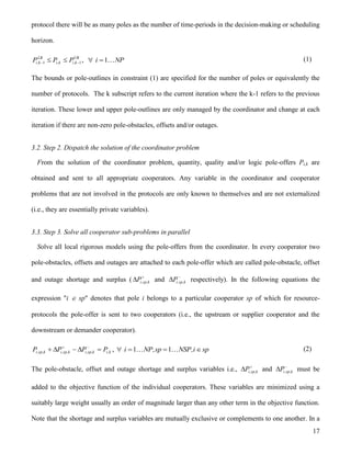 17
protocol there will be as many poles as the number of time-periods in the decision-making or scheduling
horizon.
UB
k,ik,i
LB
k,i PPP 11   , NPi 1 (1)
The bounds or pole-outlines in constraint (1) are specified for the number of poles or equivalently the
number of protocols. The k subscript refers to the current iteration where the k-1 refers to the previous
iteration. These lower and upper pole-outlines are only managed by the coordinator and change at each
iteration if there are non-zero pole-obstacles, offsets and/or outages.
3.2. Step 2. Dispatch the solution of the coordinator problem
From the solution of the coordinator problem, quantity, quality and/or logic pole-offers Pi,k are
obtained and sent to all appropriate cooperators. Any variable in the coordinator and cooperator
problems that are not involved in the protocols are only known to themselves and are not externalized
(i.e., they are essentially private variables).
3.3. Step 3. Solve all cooperator sub-problems in parallel
Solve all local rigorous models using the pole-offers from the coordinator. In every cooperator two
pole-obstacles, offsets and outages are attached to each pole-offer which are called pole-obstacle, offset
and outage shortage and surplus ( 
 k,sp,iP and 
 k,sp,iP respectively). In the following equations the
expression "i  sp" denotes that pole i belongs to a particular cooperator sp of which for resource-
protocols the pole-offer is sent to two cooperators (i.e., the upstream or supplier cooperator and the
downstream or demander cooperator).
k,ik,sp,ik,sp,ik,sp,i PPPP  
, spi,NSPsp,NPi   11 (2)
The pole-obstacle, offset and outage shortage and surplus variables i.e., 
 k,sp,iP and 
 k,sp,iP must be
added to the objective function of the individual cooperators. These variables are minimized using a
suitably large weight usually an order of magnitude larger than any other term in the objective function.
Note that the shortage and surplus variables are mutually exclusive or complements to one another. In a
 