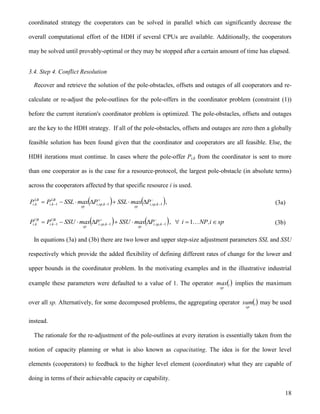 18
coordinated strategy the cooperators can be solved in parallel which can significantly decrease the
overall computational effort of the HDH if several CPUs are available. Additionally, the cooperators
may be solved until provably-optimal or they may be stopped after a certain amount of time has elapsed.
3.4. Step 4. Conflict Resolution
Recover and retrieve the solution of the pole-obstacles, offsets and outages of all cooperators and re-
calculate or re-adjust the pole-outlines for the pole-offers in the coordinator problem (constraint (1))
before the current iteration's coordinator problem is optimized. The pole-obstacles, offsets and outages
are the key to the HDH strategy. If all of the pole-obstacles, offsets and outages are zero then a globally
feasible solution has been found given that the coordinator and cooperators are all feasible. Else, the
HDH iterations must continue. In cases where the pole-offer Pi,k from the coordinator is sent to more
than one cooperator as is the case for a resource-protocol, the largest pole-obstacle (in absolute terms)
across the cooperators affected by that specific resource i is used.
   


  111 k,sp,i
sp
k,sp,i
sp
LB
k,i
LB
k,i PmaxSSLPmaxSSLPP , (3a)
   


  111 k,sp,i
sp
k,sp,i
sp
UB
k,i
UB
k,i PmaxSSUPmaxSSUPP , spi,NPi  1 (3b)
In equations (3a) and (3b) there are two lower and upper step-size adjustment parameters SSL and SSU
respectively which provide the added flexibility of defining different rates of change for the lower and
upper bounds in the coordinator problem. In the motivating examples and in the illustrative industrial
example these parameters were defaulted to a value of 1. The operator .max
sp
implies the maximum
over all sp. Alternatively, for some decomposed problems, the aggregating operator .
sp
sum may be used
instead.
The rationale for the re-adjustment of the pole-outlines at every iteration is essentially taken from the
notion of capacity planning or what is also known as capacitating. The idea is for the lower level
elements (cooperators) to feedback to the higher level element (coordinator) what they are capable of
doing in terms of their achievable capacity or capability.
 