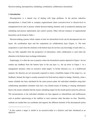 2
Decision-making, decomposition, scheduling, coordination, collaboration, hierarchical.
1. Introduction
Decomposition is a natural way of dealing with large problems. In the process industries
decomposition is found both in company organizational charts (executive-level to director-level to
management-level) and in process related decision-making elements such as production planning and
scheduling and process optimization and control systems. Other relevant instances of organizational
hierarchies can be found in Table 1.
Decision-making systems which contain at least two hierarchical levels can be decomposed into two
layers: the coordination layer and the cooperation (or collaboration) layer (Figure 1). The term
cooperation is used when the elements in the bottom layer do not have any knowledge of each other i.e.,
they are fully separable from the perspective of information, while collaboration is used when the
elements in the bottom layer exchange information.
Surprisingly, it is often the case in practice where the hierarchical systems depicted in Figure 1 do not
contain any feedback from the bottom layer to the top layer i.e., the up arrow in Figure 1. In a
management structure, when an executive sends targets1
to his/her directors (i.e., in a feedforward
manner), the directors are not necessarily expected to return a feasibility impact of the target (i.e., no
feedback). Instead, the target is usually assumed to be fixed and not subject to change. Similarly, when a
master schedule has been calculated for the entire process plant, the individual schedulers using their
collaborating spreadsheet simulator tools have very limited means of feeding or relaying information
back to the master scheduler that the master scheduling targets for the month period cannot be achieved.
The inconsistencies in the individual schedules are later apparent as infeasibilities and inefficiencies
such as product reprocessing or the inability to meet customer order due-dates on time. Therefore,
methods are needed that can coordinate and organize the different elements of the decomposed system
1
In this context a target is similar to an executive-order or a directive and later introduced as an
objective.
 