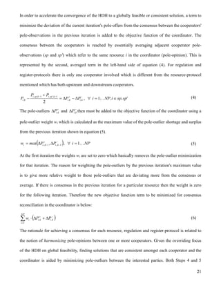 21
In order to accelerate the convergence of the HDH to a globally feasible or consistent solution, a term to
minimize the deviation of the current iteration's pole-offers from the consensus between the cooperators'
pole-observations in the previous iteration is added to the objective function of the coordinator. The
consensus between the cooperators is reached by essentially averaging adjacent cooperator pole-
observations (sp and sp') which refer to the same resource i in the coordinator (pole-opinion). This is
represented by the second, averaged term in the left-hand side of equation (4). For regulation and
register-protocols there is only one cooperator involved which is different from the resource-protocol
mentioned which has both upstream and downstream cooperators.



 k,ik,i
k,'sp,ik,sp,i
k,i PP
PP
P
2
11
, 'sp,spi,NPi  1 (4)
The pole-outliers 
 k,iP and 
 k,iP then must be added to the objective function of the coordinator using a
pole-outlier weight wi which is calculated as the maximum value of the pole-outlier shortage and surplus
from the previous iteration shown in equation (5).
 


  11 k,,ik,,ii P,Pmaxw , NPi 1 (5)
At the first iteration the weights wi are set to zero which basically removes the pole-outlier minimization
for that iteration. The reason for weighting the pole-outliers by the previous iteration's maximum value
is to give more relative weight to those pole-outliers that are deviating more from the consensus or
average. If there is consensus in the previous iteration for a particular resource then the weight is zero
for the following iteration. Therefore the new objective function term to be minimized for consensus
reconciliation in the coordinator is below:
 


NP
i
k,ik,ii PPw
1
(6)
The rationale for achieving a consensus for each resource, regulation and register-protocol is related to
the notion of harmonizing pole-opinions between one or more cooperators. Given the overriding focus
of the HDH on global feasibility, finding solutions that are consistent amongst each cooperator and the
coordinator is aided by minimizing pole-outliers between the interested parties. Both Steps 4 and 5
 