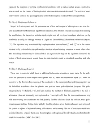 22
represent the tradition of solving combinatorial problems with a method called greedy-constructive
search which has the charter of finding feasible solutions at the start of the search. The notion of local-
improvement search is the guiding principle for the following two coordinated reasoning methods.
3.6. Step 6. Continuous Refinement:
Steps 1 to 5 are repeated until the pole-obstacles, offsets and outages of all cooperators are zero, i.e.,
until a coordinated or hierarchical equilibrium is reached. If a different solution is desired after reaching
the equilibrium, the incumbent solution (pole-origin) and all previous incumbent solutions can be
eliminated by using the strategy outlined in Dogan and Grossmann (2006) in their constraints (36) and
(37). The algorithm may be re-started by keeping the same pole-outlines LB
k,iP and UB
k,iP as in the current
iteration or by re-initializing the pole-outlines to their original starting values or to some other value.
This reasoning element may be considered as an improvement stage of the algorithm similar to the
notion of local-improvement search found in meta-heuristics such as simulated annealing and tabu
search.
3.7. Step 7. Challenge Research
There may be cases in which there is additional information regarding a target value for the pole-
offers as specified by some higher-level system, that is, above the coordinator layer (i.e., from the
executive to the director). For example, if the coordinator is the master scheduler and the cooperators are
the individual schedulers then the planner can provide these pole-objectives (targets). The pole-
objectives have two benefits. First, they can decrease the number of iterations given that if the plan is
achievable (thus not necessarily over-optimized or “cherry-picked”) then the pole-objectives can help
with maneuvering the coordinator to find globally feasible solutions faster. In addition, these pole-
objectives can facilitate finding better globally feasible solutions given that the planner's goal is to push
the system to regions of higher efficiency, effectiveness and economy. The use of pole-objectives is also
a similar idea to a setpoint that is sent from the plant-wide optimizer to individually distributed model
predictive controllers (MPC) (Lu, 2003).
 
