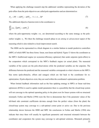 23
When applying the challenge research step the additional variables representing the deviation of the
pole-offers from the pole-objectives are called pole-opportunities and are determined as:

 k,ik,iik,i PPPPPPP , NPi 1 (7)
The additional objective function term in the coordinator is:
 


NP
i
k,ik,ii PPPPww
1
(8)
where the pole-opportunity weights iww are determined according to the same strategy as the pole-
outlier weights iw . We liken the challenge research phase to an aiming or advancement aspect of the
reasoning which is also related to a local-improvement search.
The HDH can be represented in a block diagram in a similar fashion to model predictive controllers
(MPC) of which MPC has three forms: linear, non-linear and hybrid. Figure 13 shows the coordinator as
the MPC's feedforward engine (or economic/efficiency optimizer) that sends setpoints (pole-offers) to
the cooperators which correspond to the MPC's feedback engine (or actual plant). The measured
variables of the system are the pole-observations while the predicted variables are the setpoints. The
difference between the predicted and the measured variables corresponds to what is known as the MPC's
bias terms (pole-obstacles, offsets and outages) which are fed back to the coordinator for re-
optimization. If pole-objectives exist, they are used within the coordinator's optimization problem.
When limited feedback information such as the bias updating strategy in MPCs or linear real-time
optimizers (RTOs) is used to update model parameters there is a possibility that the closed-loop system
will not converge to the optimal operating policy in the plant even for linear systems with no structural
mismatch. Forbes and Marlin (1994) were the first to demonstrate that if the parameter values of the
left-hand side constraint coefficients deviates enough from the perfect values (from the plant) the
closed-loop system may converge to a sub-optimal corner point or active set. Due to the previous
relationship shown between the HDH and MPC the conclusions in Forbes and Marlin (1994) also
indicate that since there will usually be significant parametric and structural mismatch between the
coordinator and cooperators the system may converge to sub-optimal solutions. Mismatch primarily
 