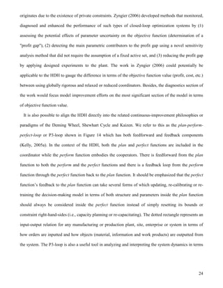 24
originates due to the existence of private constraints. Zyngier (2006) developed methods that monitored,
diagnosed and enhanced the performance of such types of closed-loop optimization systems by (1)
assessing the potential effects of parameter uncertainty on the objective function (determination of a
"profit gap"), (2) detecting the main parametric contributors to the profit gap using a novel sensitivity
analysis method that did not require the assumption of a fixed active set, and (3) reducing the profit gap
by applying designed experiments to the plant. The work in Zyngier (2006) could potentially be
applicable to the HDH to gauge the difference in terms of the objective function value (profit, cost, etc.)
between using globally rigorous and relaxed or reduced coordinators. Besides, the diagnostics section of
the work would focus model improvement efforts on the most significant section of the model in terms
of objective function value.
It is also possible to align the HDH directly into the related continuous-improvement philosophies or
paradigms of the Deming Wheel, Shewhart Cycle and Kaizen. We refer to this as the plan-perform-
perfect-loop or P3-loop shown in Figure 14 which has both feedforward and feedback components
(Kelly, 2005a). In the context of the HDH, both the plan and perfect functions are included in the
coordinator while the perform function embodies the cooperators. There is feedforward from the plan
function to both the perform and the perfect functions and there is a feedback loop from the perform
function through the perfect function back to the plan function. It should be emphasized that the perfect
function’s feedback to the plan function can take several forms of which updating, re-calibrating or re-
training the decision-making model in terms of both structure and parameters inside the plan function
should always be considered inside the perfect function instead of simply resetting its bounds or
constraint right-hand-sides (i.e., capacity planning or re-capacitating). The dotted rectangle represents an
input-output relation for any manufacturing or production plant, site, enterprise or system in terms of
how orders are inputted and how objects (material, information and work products) are outputted from
the system. The P3-loop is also a useful tool in analyzing and interpreting the system dynamics in terms
 