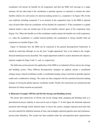 26
coordinator will always be feasible for all cooperators and thus the HDH will converge in a single
iteration. On the other hand if the coordinator is partially rigorous or restricted it contains the entire
feasible solution of a sub-section of a decision-making system (i.e., cooperator 2 in Figure 15b). In this
case explicitly including cooperator 2 as an element in the cooperation layer in the HDH is optional
since all pole-offers from the coordinator will be feasible for cooperator 2. If the coordinator is a global
reduced model it may not include part of the joint feasible solution space of the cooperation layer
(Figure 15c). When the feasible set of the coordinator model contains the feasible sets of all cooperators,
i.e., when the coordinator is a global relaxed problem, the coordination is always feasible when all
cooperators are feasible (Figure 15d).
Figure 16 illustrates how the HDH can be expressed in the general decomposition framework. It
should be noted that although we use the term "weight adjustment" this is not related to the weight-
directed method previously described. The weight adjustment method is used to determine the objective
function weights for Steps 5 and 7 iw and iww respectively.
The following section presents the application of the HDH to an industrial off-site and on-site storage
and handling system. Three different decomposition strategies are applied, namely a coordinated
strategy using a relaxed coordinator model, a coordinated strategy using a restricted or partially rigorous
model and a collaborative strategy. The results are then compared with the centralized decision-making
strategy of solving the global rigorous coordinator model. Finally, the conclusions are summarized and
directions for future research are presented.
4. Illustrative Example: Off-Site and On-Site Storage and Handling System
The layout and connectivity of off-site and on-site storage tanks, pumping and blending units at a
petrochemical process industry in Asia can be seen in Figure 17. In this figure the diamonds represent
perimeter-units through which material enters or leaves the system, triangles represent pool-units that
can store material for indefinite amounts of time, and rectangles represent pipeline-units and continuous-
process-units (blenders). This system has been modeled under the unit-operation-stock superstructure
 