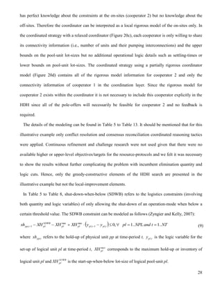 28
has perfect knowledge about the constraints at the on-sites (cooperator 2) but no knowledge about the
off-sites. Therefore the coordinator can be interpreted as a local rigorous model of the on-sites only. In
the coordinated strategy with a relaxed coordinator (Figure 20c), each cooperator is only willing to share
its connectivity information (i.e., number of units and their pumping interconnections) and the upper
bounds on the pool-unit lot-sizes but no additional operational logic details such as settling-times or
lower bounds on pool-unit lot-sizes. The coordinated strategy using a partially rigorous coordinator
model (Figure 20d) contains all of the rigorous model information for cooperator 2 and only the
connectivity information of cooperator 1 in the coordination layer. Since the rigorous model for
cooperator 2 exists within the coordinator it is not necessary to include this cooperator explicitly in the
HDH since all of the pole-offers will necessarily be feasible for cooperator 2 and no feedback is
required.
The details of the modeling can be found in Table 5 to Table 13. It should be mentioned that for this
illustrative example only conflict resolution and consensus reconciliation coordinated reasoning tactics
were applied. Continuous refinement and challenge research were not used given that there were no
available higher or upper-level objectives/targets for the resource-protocols and we felt it was necessary
to show the results without further complicating the problem with incumbent elimination quantity and
logic cuts. Hence, only the greedy-constructive elements of the HDH search are presented in the
illustrative example but not the local-improvement elements.
In Table 5 to Table 8, shut-down-when-below (SDWB) refers to the logistics constraints (involving
both quantity and logic variables) of only allowing the shut-down of an operation-mode when below a
certain threshold value. The SDWB constraint can be modeled as follows (Zyngier and Kelly, 2007):
  NTtandNPLplyyXHXHXHxh tpltplplpl
SDWB
pltpp ..1..1,0,1,
maxmax
1,   (9)
where t,ppxh refers to the hold-up of physical unit pp at time-period t, t,ply is the logic variable for the
set-up of logical unit pl at time-period t, max
plXH corresponds to the maximum hold-up or inventory of
logical unit pl and SUWB
plXH is the start-up-when-below lot-size of logical pool-unit pl.
 