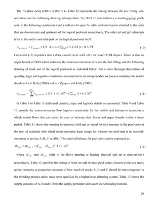 29
The fill-draw delay (FDD) (Table 5 to Table 8) represents the timing between the last filling sub-
operation and the following drawing sub-operation. An FDD of zero indicates a standing-gauge pool-
unit. In the following constraints i and j indicate the specific inlet- and outlet-ports attached to the units
that are downstream and upstream of the logical pool-unit respectively. The other ipl and jpl subscripts
refer to the outlet- and inlet-port on the logical pool-unit itself.
NTttt|NT..t..tt,yy min
pl,FDDt,ipl,joutttt,jin,jpl  , 101  (10)
Constraint (10) stipulates that a draw cannot occur until after the lower FDD elapses. There is also an
upper bound of FDD which indicates the maximum duration between the last filling and the following
drawing of stock out of the logical pool-unit as indicated below. For a more thorough description of
quantity, logic and logistics constraints encountered in inventory models of process industries the reader
should refer to Kelly (2006) and to a Zyngier and Kelly (2007).
NTttt|NT..t,yy max
pl,FDD
tt
ttt,jin,jplt,ipl,jout
max
pl,FDD
 
 

10
1
(11)
In Table 9 to Table 13 additional quantity, logic and logistics details are presented. Table 9 and Table
10 provide the semi-continuous flow logistics constraints for the outlet- and inlet-ports respectively
which model flows that can either be zero or between their lower and upper bounds within a time-
period. Table 11 shows the opening inventories, hold-ups or initial lot-size amounts in the pool-units at
the start of schedule with initial mode-operation logic setups for whether the pool-unit is in material-
operation or service A, B, C or ABC. The material balance for pool-units can be expressed as:
NT..txfxfxhxh t,joutt,jint,ppt,pp 11   (12)
where t,jinxf and t,joutxf refer to the flows entering or leaving physical unit pp at time-period t
respectively. Table 12 specifies the timing of what we call inverse-yield orders. Inverse-yields are really
recipe, intensity or proportion amounts of how much of stocks A, B and C should be mixed together in
the blending process-units; these were specified by a higher-level planning system. Table 13 shows the
supply amounts of A, B and C from the supply perimeter-units over the scheduling horizon.
 