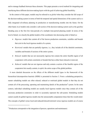 3
and to manage feedback between these elements. This paper presents a novel method for integrating and
interfacing these different decision-making layers with the goal of achieving global feasibility.
In the context of this paper, models may be referred to as global when they consider the full scope of
the decision-making system in terms of both the temporal and spatial dimensions of the system such as a
fully integrated oil-refinery planning its production or manufacturing months into the future. On the
other hand, local models only consider a sub-section of the decision-making system such as the gasoline
blending area or the first few time-periods of a multiple time-period planning model. In terms of the
level of detail, we classify the global models of the coordinator into decreasing order of detail as:
 Rigorous: models that contain all of the known production constraints, variables and bounds
that exist in the local rigorous models of a system;
 Restricted: models that are partially rigorous, i.e., they include all of the detailed constraints,
variables and bounds of sections of the entire system;
 Relaxed: models that are not necessarily rigorous but contain the entire feasible region of all
cooperators with certain constraints or bounds that have either been relaxed or removed;
 Reduced: models that are not rigorous and only contain a section of the feasible region of the
cooperators but usually contain, in spirit, the entire scope of the global problem.
A more detailed discussion on the effects of the different model types in the framework of the
hierarchical decomposition heuristic (HDH) is presented in Section 3. From a scheduling perspective,
master scheduling models are often relaxed, reduced or restricted global models in that they do not
contain all of the processing, operating and maintaining details of the production2
system. In the same
context, individual scheduling models are usually local rigorous models since they contain all of the
necessary production constraints in order to accurately represent the sub-system. Scheduling models
cannot usually be global rigorous models due the unreasonable computation times that this would entail.
The concepts of global versus local and reduced/relaxed/restricted versus rigorous models are of course
2
Production corresponds to the integration of process, operations and maintenance.
 