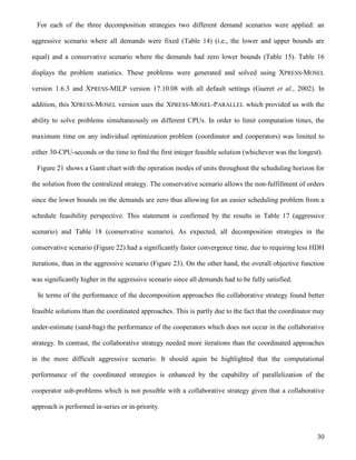 30
For each of the three decomposition strategies two different demand scenarios were applied: an
aggressive scenario where all demands were fixed (Table 14) (i.e., the lower and upper bounds are
equal) and a conservative scenario where the demands had zero lower bounds (Table 15). Table 16
displays the problem statistics. These problems were generated and solved using XPRESS-MOSEL
version 1.6.3 and XPRESS-MILP version 17.10.08 with all default settings (Gueret et al., 2002). In
addition, this XPRESS-MOSEL version uses the XPRESS-MOSEL-PARALLEL which provided us with the
ability to solve problems simultaneously on different CPUs. In order to limit computation times, the
maximum time on any individual optimization problem (coordinator and cooperators) was limited to
either 30-CPU-seconds or the time to find the first integer feasible solution (whichever was the longest).
Figure 21 shows a Gantt chart with the operation modes of units throughout the scheduling horizon for
the solution from the centralized strategy. The conservative scenario allows the non-fulfillment of orders
since the lower bounds on the demands are zero thus allowing for an easier scheduling problem from a
schedule feasibility perspective. This statement is confirmed by the results in Table 17 (aggressive
scenario) and Table 18 (conservative scenario). As expected, all decomposition strategies in the
conservative scenario (Figure 22) had a significantly faster convergence time, due to requiring less HDH
iterations, than in the aggressive scenario (Figure 23). On the other hand, the overall objective function
was significantly higher in the aggressive scenario since all demands had to be fully satisfied.
In terms of the performance of the decomposition approaches the collaborative strategy found better
feasible solutions than the coordinated approaches. This is partly due to the fact that the coordinator may
under-estimate (sand-bag) the performance of the cooperators which does not occur in the collaborative
strategy. In contrast, the collaborative strategy needed more iterations than the coordinated approaches
in the more difficult aggressive scenario. It should again be highlighted that the computational
performance of the coordinated strategies is enhanced by the capability of parallelization of the
cooperator sub-problems which is not possible with a collaborative strategy given that a collaborative
approach is performed in-series or in-priority.
 