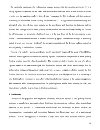 31
As previously mentioned, the collaborative strategy assumes that the on-sites (cooperator 2) is a
locally rigorous coordinator in the HDH and therefore the decisions made by the on-sites will have
priority over the decisions made by the off-sites (cooperator 1). This is aligned with the notion of
scheduling the bottlenecks first or focusing on the bottlenecks. The opposite collaboration strategy was
attempted where the off-sites were modeled as the coordinator and therefore its decisions had top
priority. This strategy failed to find a globally feasible solution which is easily explained by the fact that
the off-sites does not constitute a bottleneck nor is it the true driver of the decision-making in this
system. This case demonstrates that in order to successfully apply a collaborative strategy, as previously
stated, it is not only necessary to identify the correct segmentation of the decision-making system but
also the priority of its individual elements.
The use of a partially rigorous coordinator model significantly improved the speed of the HDH as
expected. In the aggressive scenario the partially rigorous coordination also provided a better globally
feasible solution than the relaxed coordinator. The centralized strategy implies the use of a global
rigorous model in the coordination layer. The first feasible solution took 10 and 4 times longer than the
collaborative strategy in the aggressive and conservative scenarios respectively. In this example the first
feasible solution of the centralized system was also the global provably-optimal one. It is interesting to
note that the global optimum was also achieved by the collaborative strategy in the aggressive approach.
This shows that while it is not guaranteed that the global optimum will be found by using the HDH, this
heuristic may in fact be able to obtain it albeit serendipitously.
5. Conclusions
The focus of this paper has been to present a heuristic which can be used to find globally feasible
solutions to usually large decentralized and distributed decision-making problems when a centralized
approach is not possible. A standardized nomenclature was established to better describe the
communication, coordination and cooperation between two hierarchical layers of a decomposed
problem. The HDH was applied to an illustrative example based on an actual industrial multi-site system
 