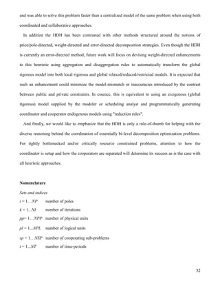 32
and was able to solve this problem faster than a centralized model of the same problem when using both
coordinated and collaborative approaches.
In addition the HDH has been contrasted with other methods structured around the notions of
price/pole-directed, weight-directed and error-directed decomposition strategies. Even though the HDH
is currently an error-directed method, future work will focus on devising weight-directed enhancements
to this heuristic using aggregation and disaggregation rules to automatically transform the global
rigorous model into both local rigorous and global relaxed/reduced/restricted models. It is expected that
such an enhancement could minimize the model-mismatch or inaccuracies introduced by the contrast
between public and private constraints. In essence, this is equivalent to using an exogenous (global
rigorous) model supplied by the modeler or scheduling analyst and programmatically generating
coordinator and cooperator endogenous models using "reduction rules".
And finally, we would like to emphasize that the HDH is only a rule-of-thumb for helping with the
diverse reasoning behind the coordination of essentially bi-level decomposition optimization problems.
For tightly bottlenecked and/or critically resource constrained problems, attention to how the
coordinator is setup and how the cooperators are separated will determine its success as is the case with
all heuristic approaches.
Nomenclature
Sets and indices
i = 1…NP number of poles
k = 1...NI number of iterations
pp= 1…NPP number of physical units
pl = 1...NPL number of logical units
sp = 1…NSP number of cooperating sub-problems
t = 1...NT number of time-periods
 