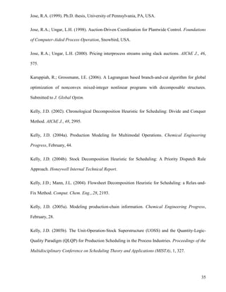 35
Jose, R.A. (1999). Ph.D. thesis, University of Pennsylvania, PA, USA.
Jose, R.A.; Ungar, L.H. (1998). Auction-Driven Coordination for Plantwide Control. Foundations
of Computer-Aided Process Operation, Snowbird, USA.
Jose, R.A.; Ungar, L.H. (2000). Pricing interprocess streams using slack auctions. AIChE J., 46,
575.
Karuppiah, R.; Grossmann, I.E. (2006). A Lagrangean based branch-and-cut algorithm for global
optimization of nonconvex mixed-integer nonlinear programs with decomposable structures.
Submitted to J. Global Optim.
Kelly, J.D. (2002). Chronological Decomposition Heuristic for Scheduling: Divide and Conquer
Method. AIChE J., 48, 2995.
Kelly, J.D. (2004a). Production Modeling for Multimodal Operations. Chemical Engineering
Progress, February, 44.
Kelly, J.D. (2004b). Stock Decomposition Heuristic for Scheduling: A Priority Dispatch Rule
Approach. Honeywell Internal Technical Report.
Kelly, J.D.; Mann, J.L. (2004). Flowsheet Decomposition Heuristic for Scheduling: a Relax-and-
Fix Method. Comput. Chem. Eng., 28, 2193.
Kelly, J.D. (2005a). Modeling production-chain information. Chemical Engineering Progress,
February, 28.
Kelly, J.D. (2005b). The Unit-Operation-Stock Superstructure (UOSS) and the Quantity-Logic-
Quality Paradigm (QLQP) for Production Scheduling in the Process Industries. Proceedings of the
Multidisciplinary Conference on Scheduling Theory and Applications (MISTA), 1, 327.
 