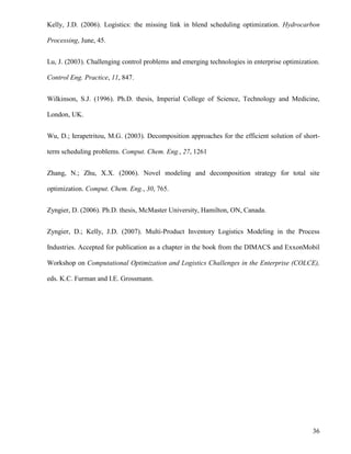 36
Kelly, J.D. (2006). Logistics: the missing link in blend scheduling optimization. Hydrocarbon
Processing, June, 45.
Lu, J. (2003). Challenging control problems and emerging technologies in enterprise optimization.
Control Eng. Practice, 11, 847.
Wilkinson, S.J. (1996). Ph.D. thesis, Imperial College of Science, Technology and Medicine,
London, UK.
Wu, D.; Ierapetritou, M.G. (2003). Decomposition approaches for the efficient solution of short-
term scheduling problems. Comput. Chem. Eng., 27, 1261
Zhang, N.; Zhu, X.X. (2006). Novel modeling and decomposition strategy for total site
optimization. Comput. Chem. Eng., 30, 765.
Zyngier, D. (2006). Ph.D. thesis, McMaster University, Hamilton, ON, Canada.
Zyngier, D.; Kelly, J.D. (2007). Multi-Product Inventory Logistics Modeling in the Process
Industries. Accepted for publication as a chapter in the book from the DIMACS and ExxonMobil
Workshop on Computational Optimization and Logistics Challenges in the Enterprise (COLCE),
eds. K.C. Furman and I.E. Grossmann.
 