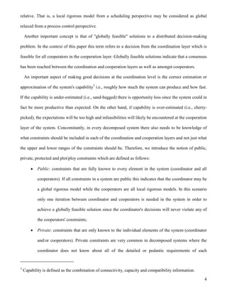 4
relative. That is, a local rigorous model from a scheduling perspective may be considered as global
relaxed from a process control perspective.
Another important concept is that of "globally feasible" solutions to a distributed decision-making
problem. In the context of this paper this term refers to a decision from the coordination layer which is
feasible for all cooperators in the cooperation layer. Globally feasible solutions indicate that a consensus
has been reached between the coordination and cooperation layers as well as amongst cooperators.
An important aspect of making good decisions at the coordination level is the correct estimation or
approximation of the system's capability3
i.e., roughly how much the system can produce and how fast.
If the capability is under-estimated (i.e., sand-bagged) there is opportunity loss since the system could in
fact be more productive than expected. On the other hand, if capability is over-estimated (i.e., cherry-
picked), the expectations will be too high and infeasibilities will likely be encountered at the cooperation
layer of the system. Concomitantly, in every decomposed system there also needs to be knowledge of
what constraints should be included in each of the coordination and cooperation layers and not just what
the upper and lower ranges of the constraints should be. Therefore, we introduce the notion of public,
private, protected and plot/ploy constraints which are defined as follows:
 Public: constraints that are fully known to every element in the system (coordinator and all
cooperators). If all constraints in a system are public this indicates that the coordinator may be
a global rigorous model while the cooperators are all local rigorous models. In this scenario
only one iteration between coordinator and cooperators is needed in the system in order to
achieve a globally feasible solution since the coordinator's decisions will never violate any of
the cooperators' constraints;
 Private: constraints that are only known to the individual elements of the system (coordinator
and/or cooperators). Private constraints are very common in decomposed systems where the
coordinator does not know about all of the detailed or pedantic requirements of each
3
Capability is defined as the combination of connectivity, capacity and compatibility information.
 
