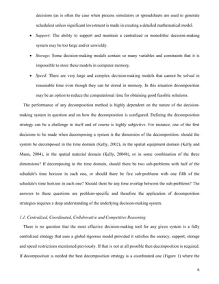 6
decisions (as is often the case when process simulators or spreadsheets are used to generate
schedules) unless significant investment is made in creating a detailed mathematical model.
 Support: The ability to support and maintain a centralized or monolithic decision-making
system may be too large and/or unwieldy.
 Storage: Some decision-making models contain so many variables and constraints that it is
impossible to store these models in computer memory.
 Speed: There are very large and complex decision-making models that cannot be solved in
reasonable time even though they can be stored in memory. In this situation decomposition
may be an option to reduce the computational time for obtaining good feasible solutions.
The performance of any decomposition method is highly dependent on the nature of the decision-
making system in question and on how the decomposition is configured. Defining the decomposition
strategy can be a challenge in itself and of course is highly subjective. For instance, one of the first
decisions to be made when decomposing a system is the dimension of the decomposition: should the
system be decomposed in the time domain (Kelly, 2002), in the spatial equipment domain (Kelly and
Mann, 2004), in the spatial material domain (Kelly, 2004b), or in some combination of the three
dimensions? If decomposing in the time domain, should there be two sub-problems with half of the
schedule's time horizon in each one, or should there be five sub-problems with one fifth of the
schedule's time horizon in each one? Should there be any time overlap between the sub-problems? The
answers to these questions are problem-specific and therefore the application of decomposition
strategies requires a deep understanding of the underlying decision-making system.
1.1. Centralized, Coordinated, Collaborative and Competitive Reasoning
There is no question that the most effective decision-making tool for any given system is a fully
centralized strategy that uses a global rigorous model provided it satisfies the secrecy, support, storage
and speed restrictions mentioned previously. If that is not at all possible then decomposition is required.
If decomposition is needed the best decomposition strategy is a coordinated one (Figure 1) where the
 