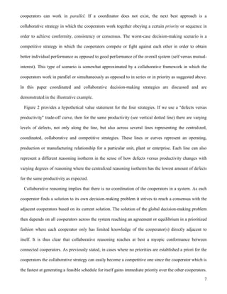 7
cooperators can work in parallel. If a coordinator does not exist, the next best approach is a
collaborative strategy in which the cooperators work together obeying a certain priority or sequence in
order to achieve conformity, consistency or consensus. The worst-case decision-making scenario is a
competitive strategy in which the cooperators compete or fight against each other in order to obtain
better individual performance as opposed to good performance of the overall system (self versus mutual-
interest). This type of scenario is somewhat approximated by a collaborative framework in which the
cooperators work in parallel or simultaneously as opposed to in series or in priority as suggested above.
In this paper coordinated and collaborative decision-making strategies are discussed and are
demonstrated in the illustrative example.
Figure 2 provides a hypothetical value statement for the four strategies. If we use a "defects versus
productivity" trade-off curve, then for the same productivity (see vertical dotted line) there are varying
levels of defects, not only along the line, but also across several lines representing the centralized,
coordinated, collaborative and competitive strategies. These lines or curves represent an operating,
production or manufacturing relationship for a particular unit, plant or enterprise. Each line can also
represent a different reasoning isotherm in the sense of how defects versus productivity changes with
varying degrees of reasoning where the centralized reasoning isotherm has the lowest amount of defects
for the same productivity as expected.
Collaborative reasoning implies that there is no coordination of the cooperators in a system. As each
cooperator finds a solution to its own decision-making problem it strives to reach a consensus with the
adjacent cooperators based on its current solution. The solution of the global decision-making problem
then depends on all cooperators across the system reaching an agreement or equilibrium in a prioritized
fashion where each cooperator only has limited knowledge of the cooperator(s) directly adjacent to
itself. It is thus clear that collaborative reasoning reaches at best a myopic conformance between
connected cooperators. As previously stated, in cases where no priorities are established a priori for the
cooperators the collaborative strategy can easily become a competitive one since the cooperator which is
the fastest at generating a feasible schedule for itself gains immediate priority over the other cooperators.
 
