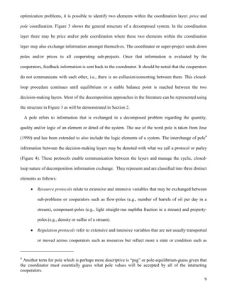 9
optimization problems, it is possible to identify two elements within the coordination layer: price and
pole coordination. Figure 3 shows the general structure of a decomposed system. In the coordination
layer there may be price and/or pole coordination where these two elements within the coordination
layer may also exchange information amongst themselves. The coordinator or super-project sends down
poles and/or prices to all cooperating sub-projects. Once that information is evaluated by the
cooperators, feedback information is sent back to the coordinator. It should be noted that the cooperators
do not communicate with each other, i.e., there is no collusion/consorting between them. This closed-
loop procedure continues until equilibrium or a stable balance point is reached between the two
decision-making layers. Most of the decomposition approaches in the literature can be represented using
the structure in Figure 3 as will be demonstrated in Section 2.
A pole refers to information that is exchanged in a decomposed problem regarding the quantity,
quality and/or logic of an element or detail of the system. The use of the word pole is taken from Jose
(1999) and has been extended to also include the logic elements of a system. The interchange of pole4
information between the decision-making layers may be denoted with what we call a protocol or parley
(Figure 4). These protocols enable communication between the layers and manage the cyclic, closed-
loop nature of decomposition information exchange. They represent and are classified into three distinct
elements as follows:
 Resource protocols relate to extensive and intensive variables that may be exchanged between
sub-problems or cooperators such as flow-poles (e.g., number of barrels of oil per day in a
stream), component-poles (e.g., light straight-run naphtha fraction in a stream) and property-
poles (e.g., density or sulfur of a stream).
 Regulation protocols refer to extensive and intensive variables that are not usually transported
or moved across cooperators such as resources but reflect more a state or condition such as
4
Another term for pole which is perhaps more descriptive is “peg” or pole-equilibrium-guess given that
the coordinator must essentially guess what pole values will be accepted by all of the interacting
cooperators.
 