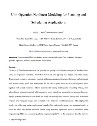 *Corresponding author
Unit-Operation Nonlinear Modeling for Planning and
Scheduling Applications
Jeffrey D. Kelly1
 and Danielle Zyngier2
1
Industiral Algorithms LLC., 15 St. Andrews Road, Toronto, ON, M1P 4C3, Canada
2
Hatch Renewable Power, 4342 Queen Street, Niagara Falls, L2E 7J7, Canada
jdkelly@industrialgorithms.ca; dzyngier@hatch.ca
Keywords: Continuous and batch processes, convergent and divergent flow processes, blenders,
splitters, separators, reactors, fractionators, black-boxes.
Summary
The focus of this chapter is to detail the quantity and quality modeling aspects of production flowsheets
found in all process industries. Production flowsheets are typically at a higher-level than process
flowsheets given that in many cases more direct business or economic related decisions are being made
such as maximizing profit and performance for the overall plant and/or for several integrated plants
together with shared resources. These decisions are usually planning and scheduling related, often
referred to as production control, which require a larger spatial and temporal scope compared to more
myopic process flowsheets which detail the steady or unsteady-state material, energy and momentum
balances of a particular process unit-operation over a relatively short time horizon. This implies that
simpler but still representative mathematical models of the individual processes are necessary in order to
solve the multi time-period nonlinear system using nonlinear optimizers such as successive linear
programming (SLP) and sequential quadratic programming (SQP). In this chapter we describe six types
 
