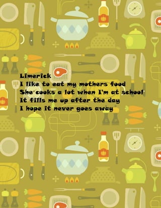 Limerick
I like to eat my mothers food
She cooks a lot when I'm at school
It fills me up after the day
I hope it never goes away
 