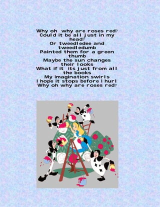 Why oh why are roses red?
  Could it be all just in my
            head?
     Or tweedledee and
        tweedledumb
  Painted them for a green
            thumb
   Maybe the sun changes
         their looks
What if it its just from all
          the books
   My imagination swirls
I hope it stops before I hurl
 Why oh why are roses red?
 