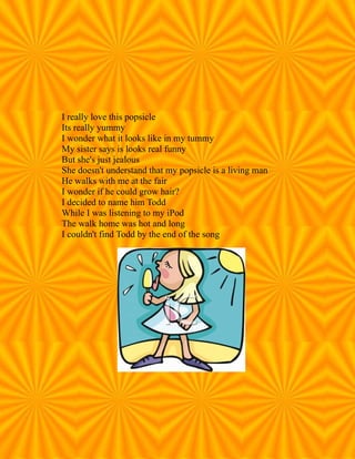 I really love this popsicle
Its really yummy
I wonder what it looks like in my tummy
My sister says is looks real funny
But she's just jealous
She doesn't understand that my popsicle is a living man
He walks with me at the fair
I wonder if he could grow hair?
I decided to name him Todd
While I was listening to my iPod
The walk home was hot and long
I couldn't find Todd by the end of the song
 