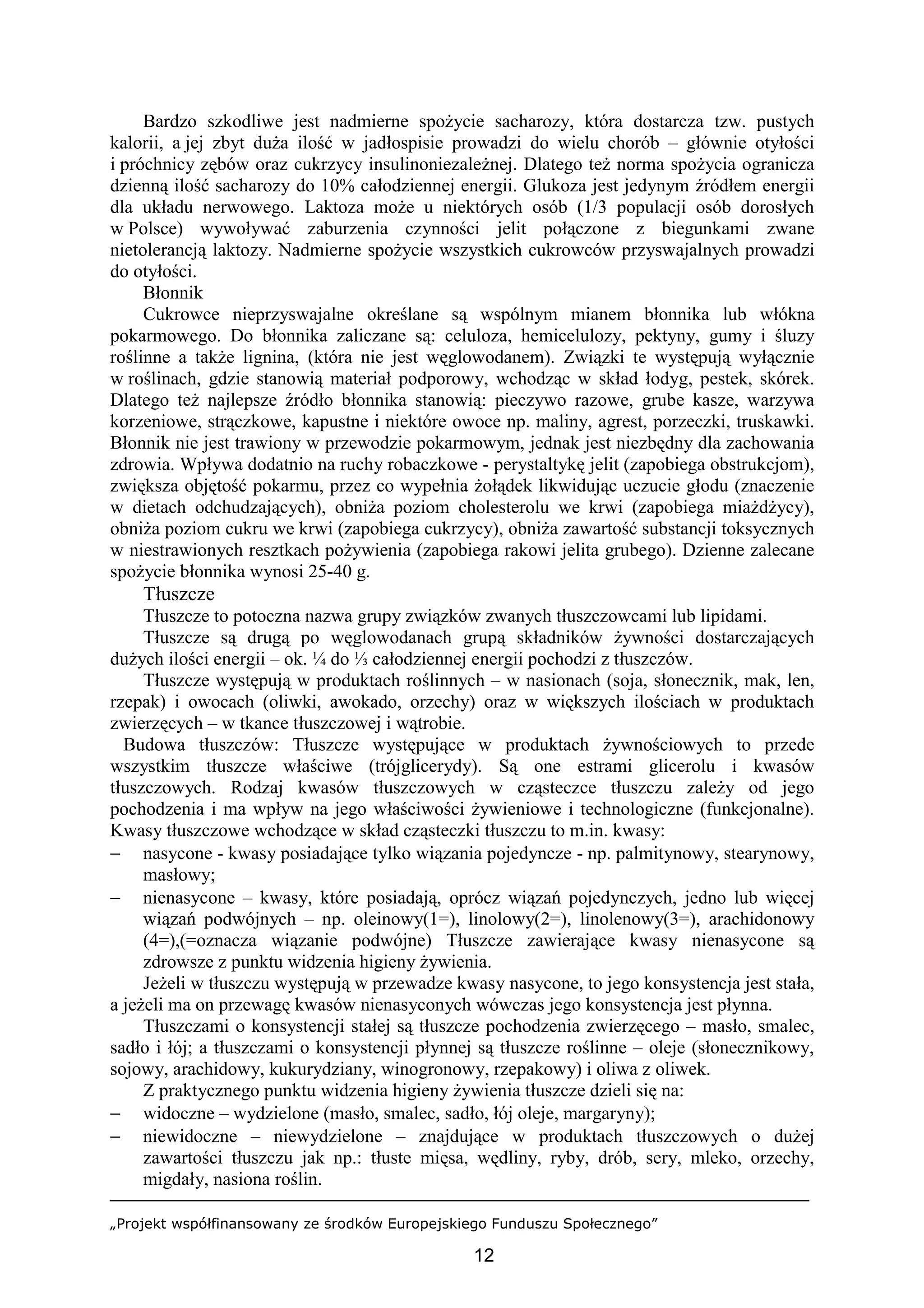 „Projekt współfinansowany ze środków Europejskiego Funduszu Społecznego”
12
Bardzo szkodliwe jest nadmierne spożycie sacharozy, która dostarcza tzw. pustych
kalorii, a jej zbyt duża ilość w jadłospisie prowadzi do wielu chorób – głównie otyłości
i próchnicy zębów oraz cukrzycy insulinoniezależnej. Dlatego też norma spożycia ogranicza
dzienną ilość sacharozy do 10% całodziennej energii. Glukoza jest jedynym źródłem energii
dla układu nerwowego. Laktoza może u niektórych osób (1/3 populacji osób dorosłych
w Polsce) wywoływać zaburzenia czynności jelit połączone z biegunkami zwane
nietolerancją laktozy. Nadmierne spożycie wszystkich cukrowców przyswajalnych prowadzi
do otyłości.
Błonnik
Cukrowce nieprzyswajalne określane są wspólnym mianem błonnika lub włókna
pokarmowego. Do błonnika zaliczane są: celuloza, hemicelulozy, pektyny, gumy i śluzy
roślinne a także lignina, (która nie jest węglowodanem). Związki te występują wyłącznie
w roślinach, gdzie stanowią materiał podporowy, wchodząc w skład łodyg, pestek, skórek.
Dlatego też najlepsze źródło błonnika stanowią: pieczywo razowe, grube kasze, warzywa
korzeniowe, strączkowe, kapustne i niektóre owoce np. maliny, agrest, porzeczki, truskawki.
Błonnik nie jest trawiony w przewodzie pokarmowym, jednak jest niezbędny dla zachowania
zdrowia. Wpływa dodatnio na ruchy robaczkowe - perystaltykę jelit (zapobiega obstrukcjom),
zwiększa objętość pokarmu, przez co wypełnia żołądek likwidując uczucie głodu (znaczenie
w dietach odchudzających), obniża poziom cholesterolu we krwi (zapobiega miażdżycy),
obniża poziom cukru we krwi (zapobiega cukrzycy), obniża zawartość substancji toksycznych
w niestrawionych resztkach pożywienia (zapobiega rakowi jelita grubego). Dzienne zalecane
spożycie błonnika wynosi 25-40 g.
Tłuszcze
Tłuszcze to potoczna nazwa grupy związków zwanych tłuszczowcami lub lipidami.
Tłuszcze są drugą po węglowodanach grupą składników żywności dostarczających
dużych ilości energii – ok. ¼ do ⅓ całodziennej energii pochodzi z tłuszczów.
Tłuszcze występują w produktach roślinnych – w nasionach (soja, słonecznik, mak, len,
rzepak) i owocach (oliwki, awokado, orzechy) oraz w większych ilościach w produktach
zwierzęcych – w tkance tłuszczowej i wątrobie.
Budowa tłuszczów: Tłuszcze występujące w produktach żywnościowych to przede
wszystkim tłuszcze właściwe (trójglicerydy). Są one estrami glicerolu i kwasów
tłuszczowych. Rodzaj kwasów tłuszczowych w cząsteczce tłuszczu zależy od jego
pochodzenia i ma wpływ na jego właściwości żywieniowe i technologiczne (funkcjonalne).
Kwasy tłuszczowe wchodzące w skład cząsteczki tłuszczu to m.in. kwasy:
− nasycone - kwasy posiadające tylko wiązania pojedyncze - np. palmitynowy, stearynowy,
masłowy;
− nienasycone – kwasy, które posiadają, oprócz wiązań pojedynczych, jedno lub więcej
wiązań podwójnych – np. oleinowy(1=), linolowy(2=), linolenowy(3=), arachidonowy
(4=),(=oznacza wiązanie podwójne) Tłuszcze zawierające kwasy nienasycone są
zdrowsze z punktu widzenia higieny żywienia.
Jeżeli w tłuszczu występują w przewadze kwasy nasycone, to jego konsystencja jest stała,
a jeżeli ma on przewagę kwasów nienasyconych wówczas jego konsystencja jest płynna.
Tłuszczami o konsystencji stałej są tłuszcze pochodzenia zwierzęcego – masło, smalec,
sadło i łój; a tłuszczami o konsystencji płynnej są tłuszcze roślinne – oleje (słonecznikowy,
sojowy, arachidowy, kukurydziany, winogronowy, rzepakowy) i oliwa z oliwek.
Z praktycznego punktu widzenia higieny żywienia tłuszcze dzieli się na:
− widoczne – wydzielone (masło, smalec, sadło, łój oleje, margaryny);
− niewidoczne – niewydzielone – znajdujące w produktach tłuszczowych o dużej
zawartości tłuszczu jak np.: tłuste mięsa, wędliny, ryby, drób, sery, mleko, orzechy,
migdały, nasiona roślin.
 