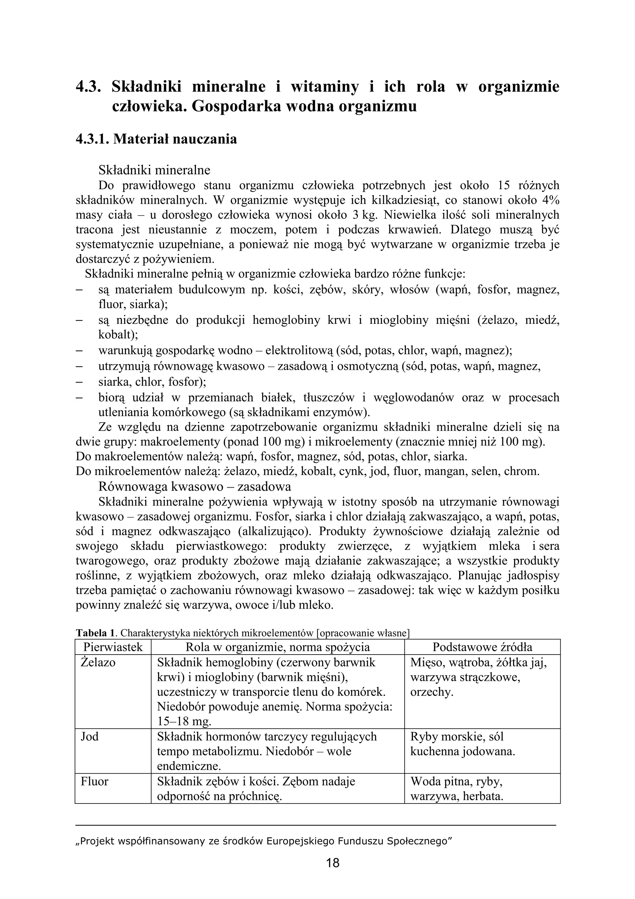 „Projekt współfinansowany ze środków Europejskiego Funduszu Społecznego”
18
4.3. Składniki mineralne i witaminy i ich rola w organizmie
człowieka. Gospodarka wodna organizmu
4.3.1. Materiał nauczania
Składniki mineralne
Do prawidłowego stanu organizmu człowieka potrzebnych jest około 15 różnych
składników mineralnych. W organizmie występuje ich kilkadziesiąt, co stanowi około 4%
masy ciała – u dorosłego człowieka wynosi około 3 kg. Niewielka ilość soli mineralnych
tracona jest nieustannie z moczem, potem i podczas krwawień. Dlatego muszą być
systematycznie uzupełniane, a ponieważ nie mogą być wytwarzane w organizmie trzeba je
dostarczyć z pożywieniem.
Składniki mineralne pełnią w organizmie człowieka bardzo różne funkcje:
− są materiałem budulcowym np. kości, zębów, skóry, włosów (wapń, fosfor, magnez,
fluor, siarka);
− są niezbędne do produkcji hemoglobiny krwi i mioglobiny mięśni (żelazo, miedź,
kobalt);
− warunkują gospodarkę wodno – elektrolitową (sód, potas, chlor, wapń, magnez);
− utrzymują równowagę kwasowo – zasadową i osmotyczną (sód, potas, wapń, magnez,
− siarka, chlor, fosfor);
− biorą udział w przemianach białek, tłuszczów i węglowodanów oraz w procesach
utleniania komórkowego (są składnikami enzymów).
Ze względu na dzienne zapotrzebowanie organizmu składniki mineralne dzieli się na
dwie grupy: makroelementy (ponad 100 mg) i mikroelementy (znacznie mniej niż 100 mg).
Do makroelementów należą: wapń, fosfor, magnez, sód, potas, chlor, siarka.
Do mikroelementów należą: żelazo, miedź, kobalt, cynk, jod, fluor, mangan, selen, chrom.
Równowaga kwasowo – zasadowa
Składniki mineralne pożywienia wpływają w istotny sposób na utrzymanie równowagi
kwasowo – zasadowej organizmu. Fosfor, siarka i chlor działają zakwaszająco, a wapń, potas,
sód i magnez odkwaszająco (alkalizująco). Produkty żywnościowe działają zależnie od
swojego składu pierwiastkowego: produkty zwierzęce, z wyjątkiem mleka i sera
twarogowego, oraz produkty zbożowe mają działanie zakwaszające; a wszystkie produkty
roślinne, z wyjątkiem zbożowych, oraz mleko działają odkwaszająco. Planując jadłospisy
trzeba pamiętać o zachowaniu równowagi kwasowo – zasadowej: tak więc w każdym posiłku
powinny znaleźć się warzywa, owoce i/lub mleko.
Tabela 1. Charakterystyka niektórych mikroelementów [opracowanie własne]
Pierwiastek Rola w organizmie, norma spożycia Podstawowe źródła
Żelazo Składnik hemoglobiny (czerwony barwnik
krwi) i mioglobiny (barwnik mięśni),
uczestniczy w transporcie tlenu do komórek.
Niedobór powoduje anemię. Norma spożycia:
15–18 mg.
Mięso, wątroba, żółtka jaj,
warzywa strączkowe,
orzechy.
Jod Składnik hormonów tarczycy regulujących
tempo metabolizmu. Niedobór – wole
endemiczne.
Ryby morskie, sól
kuchenna jodowana.
Fluor Składnik zębów i kości. Zębom nadaje
odporność na próchnicę.
Woda pitna, ryby,
warzywa, herbata.
 