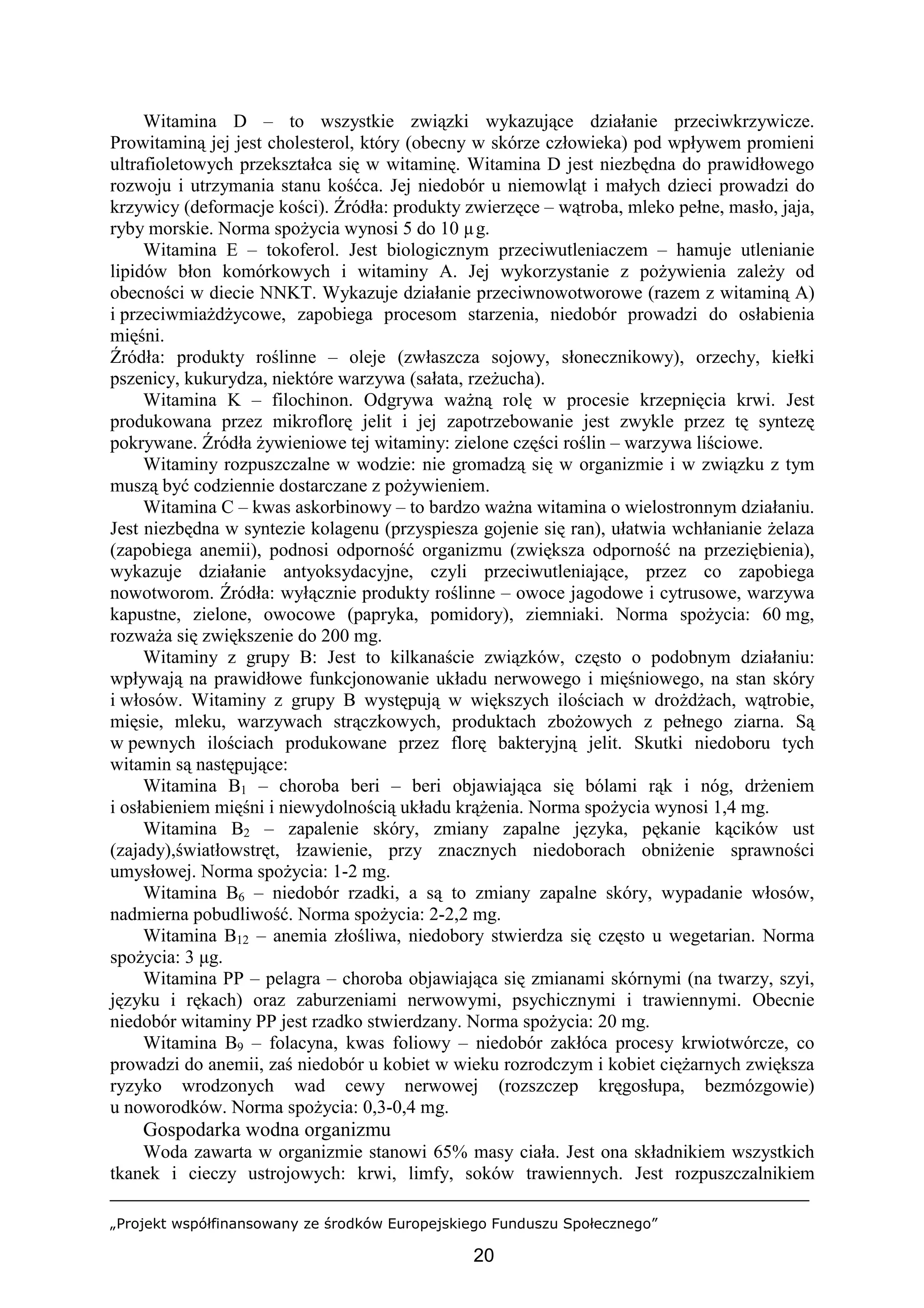 „Projekt współfinansowany ze środków Europejskiego Funduszu Społecznego”
20
Witamina D – to wszystkie związki wykazujące działanie przeciwkrzywicze.
Prowitaminą jej jest cholesterol, który (obecny w skórze człowieka) pod wpływem promieni
ultrafioletowych przekształca się w witaminę. Witamina D jest niezbędna do prawidłowego
rozwoju i utrzymania stanu kośćca. Jej niedobór u niemowląt i małych dzieci prowadzi do
krzywicy (deformacje kości). Źródła: produkty zwierzęce – wątroba, mleko pełne, masło, jaja,
ryby morskie. Norma spożycia wynosi 5 do 10 µg.
Witamina E – tokoferol. Jest biologicznym przeciwutleniaczem – hamuje utlenianie
lipidów błon komórkowych i witaminy A. Jej wykorzystanie z pożywienia zależy od
obecności w diecie NNKT. Wykazuje działanie przeciwnowotworowe (razem z witaminą A)
i przeciwmiażdżycowe, zapobiega procesom starzenia, niedobór prowadzi do osłabienia
mięśni.
Źródła: produkty roślinne – oleje (zwłaszcza sojowy, słonecznikowy), orzechy, kiełki
pszenicy, kukurydza, niektóre warzywa (sałata, rzeżucha).
Witamina K – filochinon. Odgrywa ważną rolę w procesie krzepnięcia krwi. Jest
produkowana przez mikroflorę jelit i jej zapotrzebowanie jest zwykle przez tę syntezę
pokrywane. Źródła żywieniowe tej witaminy: zielone części roślin – warzywa liściowe.
Witaminy rozpuszczalne w wodzie: nie gromadzą się w organizmie i w związku z tym
muszą być codziennie dostarczane z pożywieniem.
Witamina C – kwas askorbinowy – to bardzo ważna witamina o wielostronnym działaniu.
Jest niezbędna w syntezie kolagenu (przyspiesza gojenie się ran), ułatwia wchłanianie żelaza
(zapobiega anemii), podnosi odporność organizmu (zwiększa odporność na przeziębienia),
wykazuje działanie antyoksydacyjne, czyli przeciwutleniające, przez co zapobiega
nowotworom. Źródła: wyłącznie produkty roślinne – owoce jagodowe i cytrusowe, warzywa
kapustne, zielone, owocowe (papryka, pomidory), ziemniaki. Norma spożycia: 60 mg,
rozważa się zwiększenie do 200 mg.
Witaminy z grupy B: Jest to kilkanaście związków, często o podobnym działaniu:
wpływają na prawidłowe funkcjonowanie układu nerwowego i mięśniowego, na stan skóry
i włosów. Witaminy z grupy B występują w większych ilościach w drożdżach, wątrobie,
mięsie, mleku, warzywach strączkowych, produktach zbożowych z pełnego ziarna. Są
w pewnych ilościach produkowane przez florę bakteryjną jelit. Skutki niedoboru tych
witamin są następujące:
Witamina B1 – choroba beri – beri objawiająca się bólami rąk i nóg, drżeniem
i osłabieniem mięśni i niewydolnością układu krążenia. Norma spożycia wynosi 1,4 mg.
Witamina B2 – zapalenie skóry, zmiany zapalne języka, pękanie kącików ust
(zajady),światłowstręt, łzawienie, przy znacznych niedoborach obniżenie sprawności
umysłowej. Norma spożycia: 1-2 mg.
Witamina B6 – niedobór rzadki, a są to zmiany zapalne skóry, wypadanie włosów,
nadmierna pobudliwość. Norma spożycia: 2-2,2 mg.
Witamina B12 – anemia złośliwa, niedobory stwierdza się często u wegetarian. Norma
spożycia: 3 µg.
Witamina PP – pelagra – choroba objawiająca się zmianami skórnymi (na twarzy, szyi,
języku i rękach) oraz zaburzeniami nerwowymi, psychicznymi i trawiennymi. Obecnie
niedobór witaminy PP jest rzadko stwierdzany. Norma spożycia: 20 mg.
Witamina B9 – folacyna, kwas foliowy – niedobór zakłóca procesy krwiotwórcze, co
prowadzi do anemii, zaś niedobór u kobiet w wieku rozrodczym i kobiet ciężarnych zwiększa
ryzyko wrodzonych wad cewy nerwowej (rozszczep kręgosłupa, bezmózgowie)
u noworodków. Norma spożycia: 0,3-0,4 mg.
Gospodarka wodna organizmu
Woda zawarta w organizmie stanowi 65% masy ciała. Jest ona składnikiem wszystkich
tkanek i cieczy ustrojowych: krwi, limfy, soków trawiennych. Jest rozpuszczalnikiem
 