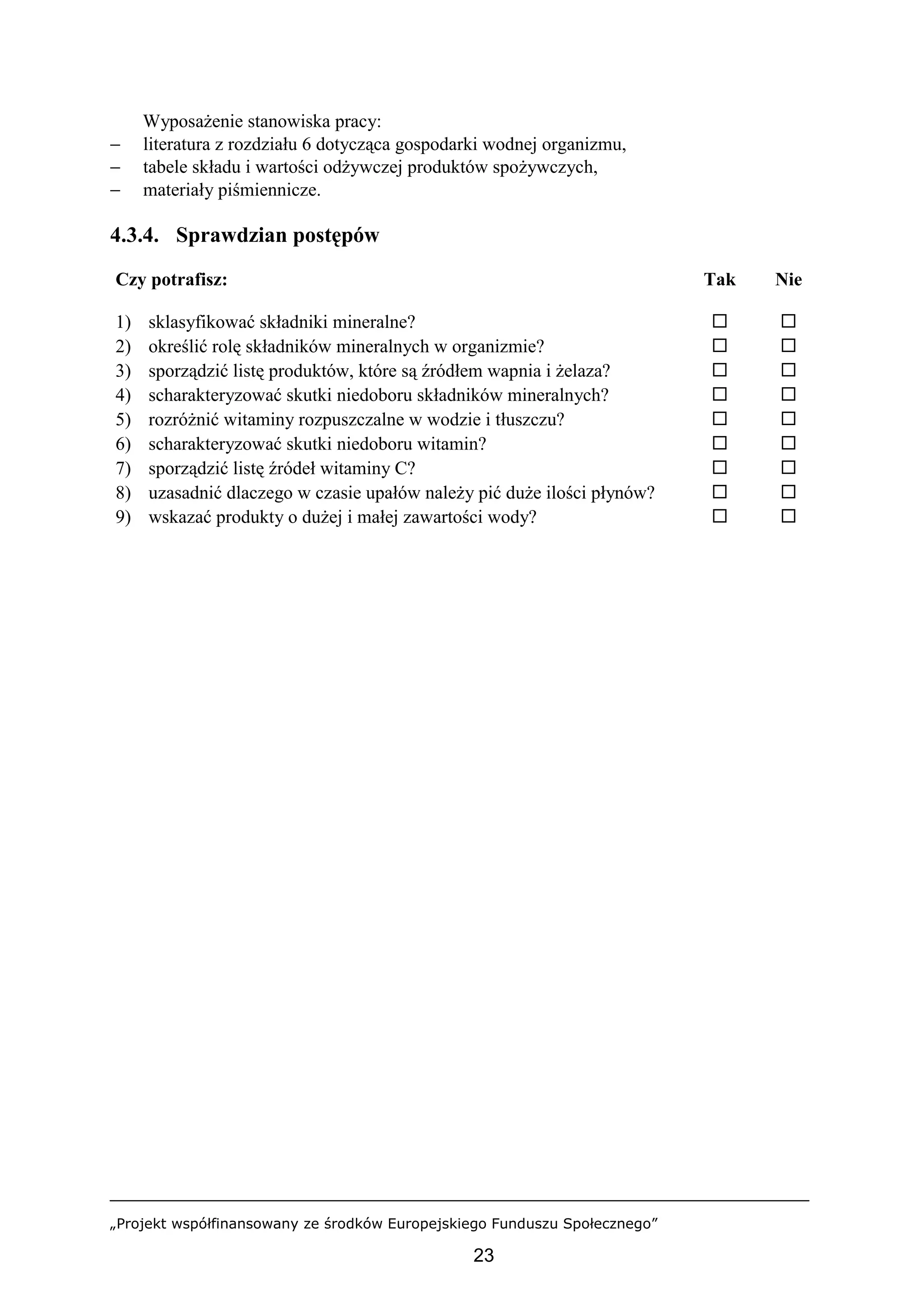 „Projekt współfinansowany ze środków Europejskiego Funduszu Społecznego”
23
Wyposażenie stanowiska pracy:
− literatura z rozdziału 6 dotycząca gospodarki wodnej organizmu,
− tabele składu i wartości odżywczej produktów spożywczych,
− materiały piśmiennicze.
4.3.4. Sprawdzian postępów
Czy potrafisz: Tak Nie
1) sklasyfikować składniki mineralne? ! !
2) określić rolę składników mineralnych w organizmie? ! !
3) sporządzić listę produktów, które są źródłem wapnia i żelaza? ! !
4) scharakteryzować skutki niedoboru składników mineralnych? ! !
5) rozróżnić witaminy rozpuszczalne w wodzie i tłuszczu? ! !
6) scharakteryzować skutki niedoboru witamin? ! !
7) sporządzić listę źródeł witaminy C? ! !
8) uzasadnić dlaczego w czasie upałów należy pić duże ilości płynów? ! !
9) wskazać produkty o dużej i małej zawartości wody? ! !
 