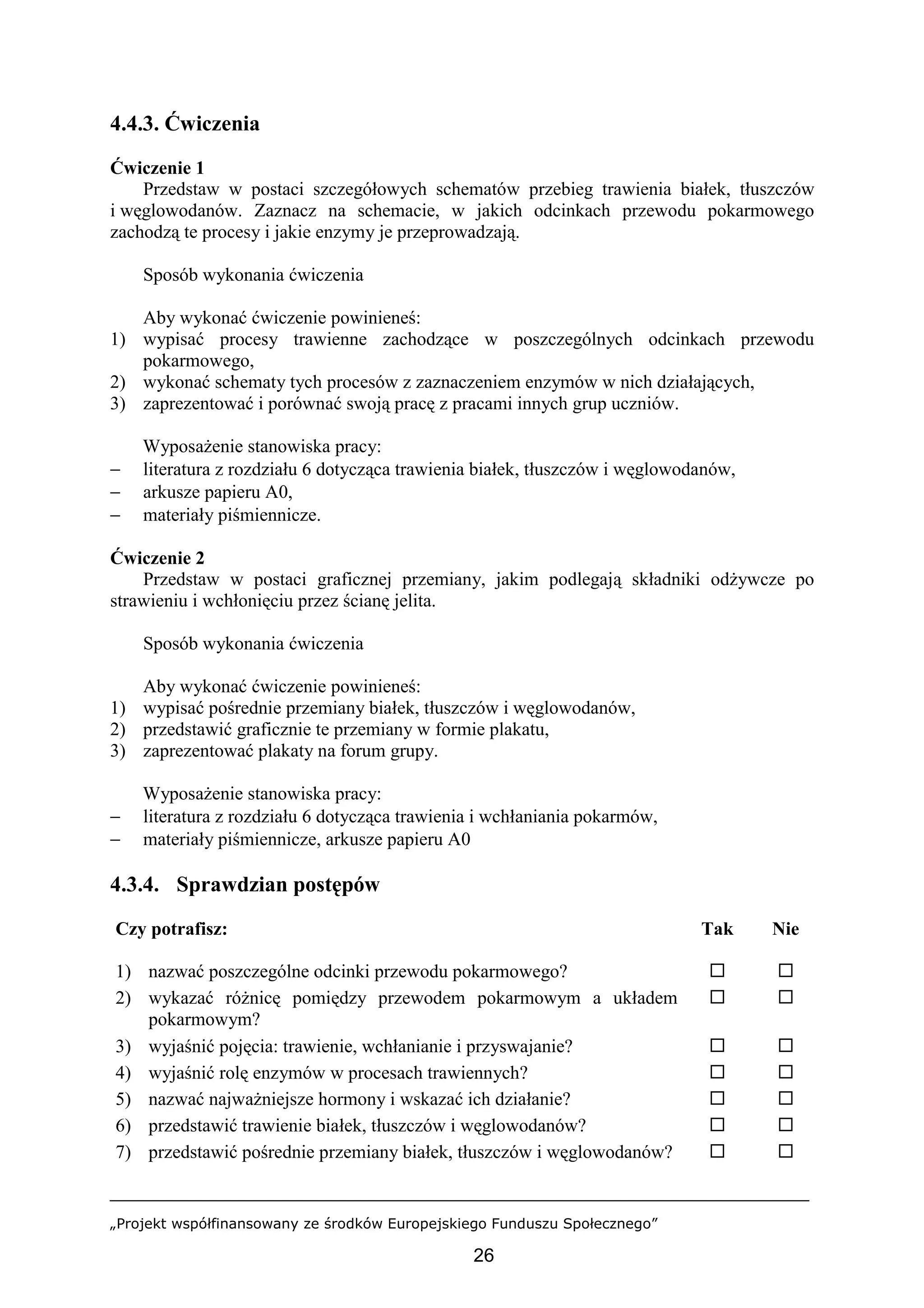 „Projekt współfinansowany ze środków Europejskiego Funduszu Społecznego”
26
4.4.3. Ćwiczenia
Ćwiczenie 1
Przedstaw w postaci szczegółowych schematów przebieg trawienia białek, tłuszczów
i węglowodanów. Zaznacz na schemacie, w jakich odcinkach przewodu pokarmowego
zachodzą te procesy i jakie enzymy je przeprowadzają.
Sposób wykonania ćwiczenia
Aby wykonać ćwiczenie powinieneś:
1) wypisać procesy trawienne zachodzące w poszczególnych odcinkach przewodu
pokarmowego,
2) wykonać schematy tych procesów z zaznaczeniem enzymów w nich działających,
3) zaprezentować i porównać swoją pracę z pracami innych grup uczniów.
Wyposażenie stanowiska pracy:
− literatura z rozdziału 6 dotycząca trawienia białek, tłuszczów i węglowodanów,
− arkusze papieru A0,
− materiały piśmiennicze.
Ćwiczenie 2
Przedstaw w postaci graficznej przemiany, jakim podlegają składniki odżywcze po
strawieniu i wchłonięciu przez ścianę jelita.
Sposób wykonania ćwiczenia
Aby wykonać ćwiczenie powinieneś:
1) wypisać pośrednie przemiany białek, tłuszczów i węglowodanów,
2) przedstawić graficznie te przemiany w formie plakatu,
3) zaprezentować plakaty na forum grupy.
Wyposażenie stanowiska pracy:
− literatura z rozdziału 6 dotycząca trawienia i wchłaniania pokarmów,
− materiały piśmiennicze, arkusze papieru A0
4.3.4. Sprawdzian postępów
Czy potrafisz: Tak Nie
1) nazwać poszczególne odcinki przewodu pokarmowego? ! !
2) wykazać różnicę pomiędzy przewodem pokarmowym a układem
pokarmowym?
! !
3) wyjaśnić pojęcia: trawienie, wchłanianie i przyswajanie? ! !
4) wyjaśnić rolę enzymów w procesach trawiennych? ! !
5) nazwać najważniejsze hormony i wskazać ich działanie? ! !
6) przedstawić trawienie białek, tłuszczów i węglowodanów? ! !
7) przedstawić pośrednie przemiany białek, tłuszczów i węglowodanów? ! !
 