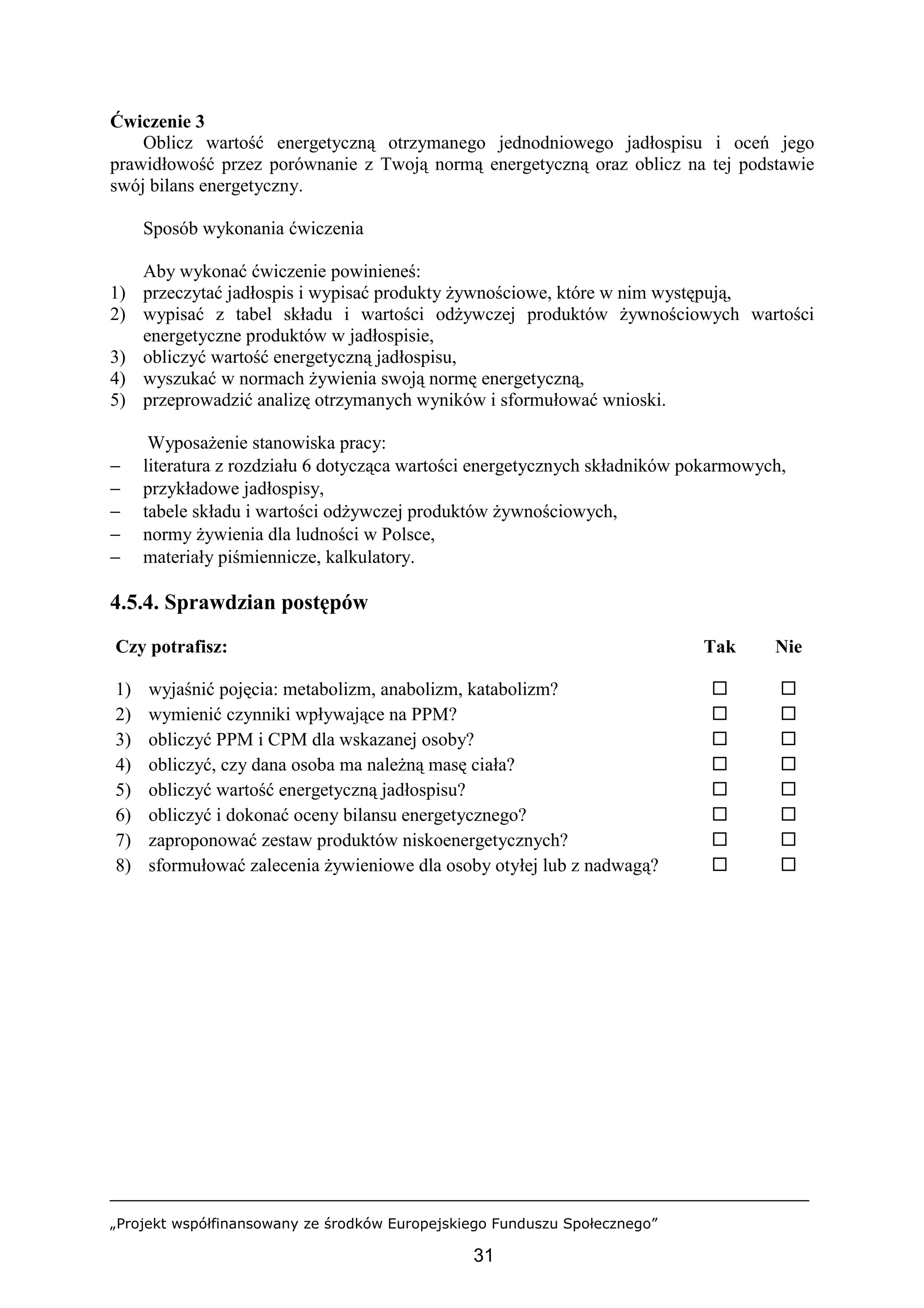 „Projekt współfinansowany ze środków Europejskiego Funduszu Społecznego”
31
Ćwiczenie 3
Oblicz wartość energetyczną otrzymanego jednodniowego jadłospisu i oceń jego
prawidłowość przez porównanie z Twoją normą energetyczną oraz oblicz na tej podstawie
swój bilans energetyczny.
Sposób wykonania ćwiczenia
Aby wykonać ćwiczenie powinieneś:
1) przeczytać jadłospis i wypisać produkty żywnościowe, które w nim występują,
2) wypisać z tabel składu i wartości odżywczej produktów żywnościowych wartości
energetyczne produktów w jadłospisie,
3) obliczyć wartość energetyczną jadłospisu,
4) wyszukać w normach żywienia swoją normę energetyczną,
5) przeprowadzić analizę otrzymanych wyników i sformułować wnioski.
Wyposażenie stanowiska pracy:
− literatura z rozdziału 6 dotycząca wartości energetycznych składników pokarmowych,
− przykładowe jadłospisy,
− tabele składu i wartości odżywczej produktów żywnościowych,
− normy żywienia dla ludności w Polsce,
− materiały piśmiennicze, kalkulatory.
4.5.4. Sprawdzian postępów
Czy potrafisz: Tak Nie
1) wyjaśnić pojęcia: metabolizm, anabolizm, katabolizm? ! !
2) wymienić czynniki wpływające na PPM? ! !
3) obliczyć PPM i CPM dla wskazanej osoby? ! !
4) obliczyć, czy dana osoba ma należną masę ciała? ! !
5) obliczyć wartość energetyczną jadłospisu? ! !
6) obliczyć i dokonać oceny bilansu energetycznego? ! !
7) zaproponować zestaw produktów niskoenergetycznych? ! !
8) sformułować zalecenia żywieniowe dla osoby otyłej lub z nadwagą? ! !
 