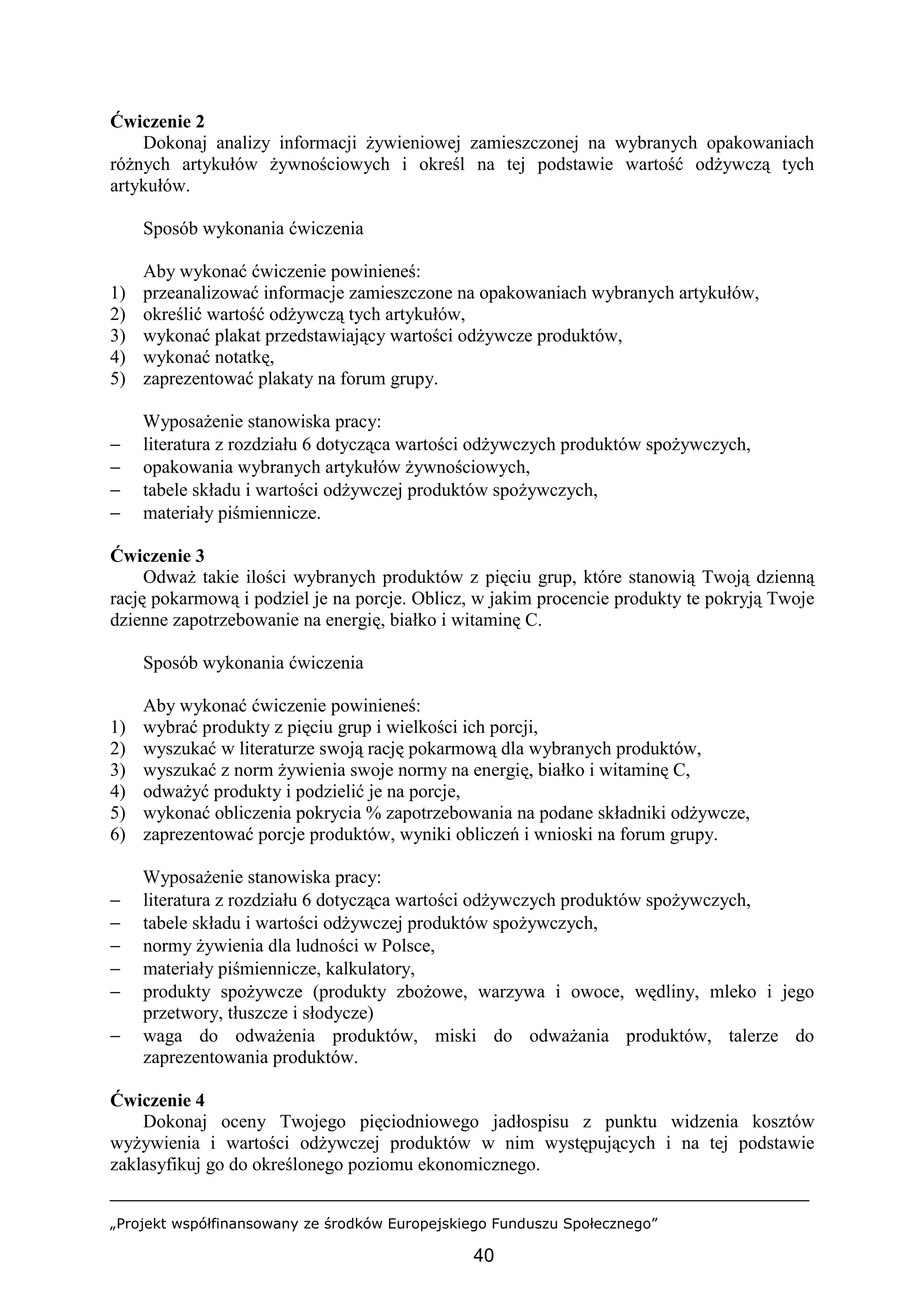 „Projekt współfinansowany ze środków Europejskiego Funduszu Społecznego”
40
Ćwiczenie 2
Dokonaj analizy informacji żywieniowej zamieszczonej na wybranych opakowaniach
różnych artykułów żywnościowych i określ na tej podstawie wartość odżywczą tych
artykułów.
Sposób wykonania ćwiczenia
Aby wykonać ćwiczenie powinieneś:
1) przeanalizować informacje zamieszczone na opakowaniach wybranych artykułów,
2) określić wartość odżywczą tych artykułów,
3) wykonać plakat przedstawiający wartości odżywcze produktów,
4) wykonać notatkę,
5) zaprezentować plakaty na forum grupy.
Wyposażenie stanowiska pracy:
− literatura z rozdziału 6 dotycząca wartości odżywczych produktów spożywczych,
− opakowania wybranych artykułów żywnościowych,
− tabele składu i wartości odżywczej produktów spożywczych,
− materiały piśmiennicze.
Ćwiczenie 3
Odważ takie ilości wybranych produktów z pięciu grup, które stanowią Twoją dzienną
rację pokarmową i podziel je na porcje. Oblicz, w jakim procencie produkty te pokryją Twoje
dzienne zapotrzebowanie na energię, białko i witaminę C.
Sposób wykonania ćwiczenia
Aby wykonać ćwiczenie powinieneś:
1) wybrać produkty z pięciu grup i wielkości ich porcji,
2) wyszukać w literaturze swoją rację pokarmową dla wybranych produktów,
3) wyszukać z norm żywienia swoje normy na energię, białko i witaminę C,
4) odważyć produkty i podzielić je na porcje,
5) wykonać obliczenia pokrycia % zapotrzebowania na podane składniki odżywcze,
6) zaprezentować porcje produktów, wyniki obliczeń i wnioski na forum grupy.
Wyposażenie stanowiska pracy:
− literatura z rozdziału 6 dotycząca wartości odżywczych produktów spożywczych,
− tabele składu i wartości odżywczej produktów spożywczych,
− normy żywienia dla ludności w Polsce,
− materiały piśmiennicze, kalkulatory,
− produkty spożywcze (produkty zbożowe, warzywa i owoce, wędliny, mleko i jego
przetwory, tłuszcze i słodycze)
− waga do odważenia produktów, miski do odważania produktów, talerze do
zaprezentowania produktów.
Ćwiczenie 4
Dokonaj oceny Twojego pięciodniowego jadłospisu z punktu widzenia kosztów
wyżywienia i wartości odżywczej produktów w nim występujących i na tej podstawie
zaklasyfikuj go do określonego poziomu ekonomicznego.
 