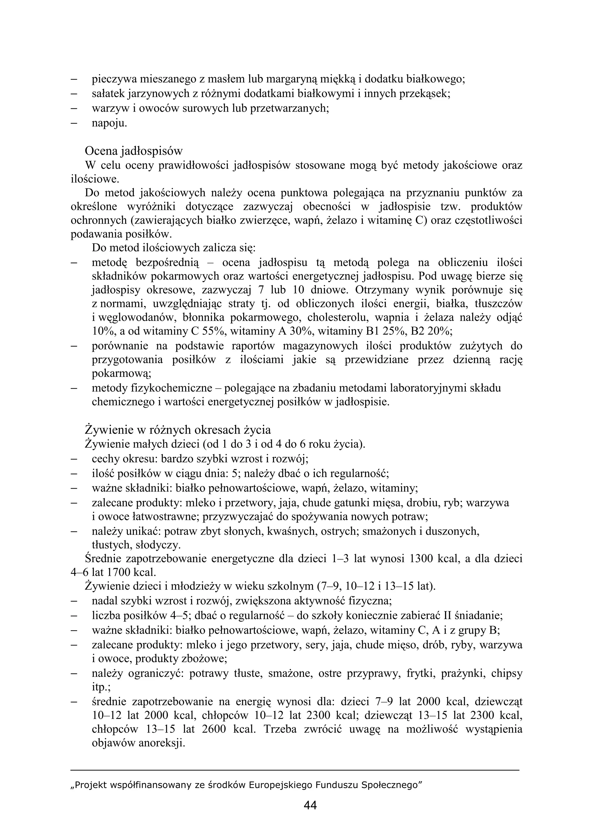 „Projekt współfinansowany ze środków Europejskiego Funduszu Społecznego”
44
− pieczywa mieszanego z masłem lub margaryną miękką i dodatku białkowego;
− sałatek jarzynowych z różnymi dodatkami białkowymi i innych przekąsek;
− warzyw i owoców surowych lub przetwarzanych;
− napoju.
Ocena jadłospisów
W celu oceny prawidłowości jadłospisów stosowane mogą być metody jakościowe oraz
ilościowe.
Do metod jakościowych należy ocena punktowa polegająca na przyznaniu punktów za
określone wyróżniki dotyczące zazwyczaj obecności w jadłospisie tzw. produktów
ochronnych (zawierających białko zwierzęce, wapń, żelazo i witaminę C) oraz częstotliwości
podawania posiłków.
Do metod ilościowych zalicza się:
− metodę bezpośrednią – ocena jadłospisu tą metodą polega na obliczeniu ilości
składników pokarmowych oraz wartości energetycznej jadłospisu. Pod uwagę bierze się
jadłospisy okresowe, zazwyczaj 7 lub 10 dniowe. Otrzymany wynik porównuje się
z normami, uwzględniając straty tj. od obliczonych ilości energii, białka, tłuszczów
i węglowodanów, błonnika pokarmowego, cholesterolu, wapnia i żelaza należy odjąć
10%, a od witaminy C 55%, witaminy A 30%, witaminy B1 25%, B2 20%;
− porównanie na podstawie raportów magazynowych ilości produktów zużytych do
przygotowania posiłków z ilościami jakie są przewidziane przez dzienną rację
pokarmową;
− metody fizykochemiczne – polegające na zbadaniu metodami laboratoryjnymi składu
chemicznego i wartości energetycznej posiłków w jadłospisie.
Żywienie w różnych okresach życia
Żywienie małych dzieci (od 1 do 3 i od 4 do 6 roku życia).
− cechy okresu: bardzo szybki wzrost i rozwój;
− ilość posiłków w ciągu dnia: 5; należy dbać o ich regularność;
− ważne składniki: białko pełnowartościowe, wapń, żelazo, witaminy;
− zalecane produkty: mleko i przetwory, jaja, chude gatunki mięsa, drobiu, ryb; warzywa
i owoce łatwostrawne; przyzwyczajać do spożywania nowych potraw;
− należy unikać: potraw zbyt słonych, kwaśnych, ostrych; smażonych i duszonych,
tłustych, słodyczy.
Średnie zapotrzebowanie energetyczne dla dzieci 1–3 lat wynosi 1300 kcal, a dla dzieci
4–6 lat 1700 kcal.
Żywienie dzieci i młodzieży w wieku szkolnym (7–9, 10–12 i 13–15 lat).
− nadal szybki wzrost i rozwój, zwiększona aktywność fizyczna;
− liczba posiłków 4–5; dbać o regularność – do szkoły koniecznie zabierać II śniadanie;
− ważne składniki: białko pełnowartościowe, wapń, żelazo, witaminy C, A i z grupy B;
− zalecane produkty: mleko i jego przetwory, sery, jaja, chude mięso, drób, ryby, warzywa
i owoce, produkty zbożowe;
− należy ograniczyć: potrawy tłuste, smażone, ostre przyprawy, frytki, prażynki, chipsy
itp.;
− średnie zapotrzebowanie na energię wynosi dla: dzieci 7–9 lat 2000 kcal, dziewcząt
10–12 lat 2000 kcal, chłopców 10–12 lat 2300 kcal; dziewcząt 13–15 lat 2300 kcal,
chłopców 13–15 lat 2600 kcal. Trzeba zwrócić uwagę na możliwość wystąpienia
objawów anoreksji.
 